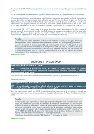 II – a quantia de R$ 179,71, por dependente, nos meses de janeiro a dezembro, para o ano-calendário de
2014:
III - as contribuições para a Previdência Social da União, dos Estados, do Distrito Federal e dos Municípios;
IV - as contribuições para as entidades de previdência complementar domiciliadas no Brasil, destinadas a
custear benefícios complementares assemelhados aos da Previdência Social e para os Fundos de
Aposentadoria Programada Individual (Fapi), cujo ônus tenha sido do próprio contribuinte e desde que
destinadas a seu próprio benefício, observadas as condições e limite estabelecidos no art. 11 da Lei nº
9.532, de 10 de dezembro de 1997, com redação dada pela Lei nº 10.887, de 18 de junho de 2004, art. 13;
V - o valor de R$ 1.787,77, nos meses de janeiro a dezembro, para o ano-calendário de 2014, relativo à
parcela isenta de aposentadoria, pensão, transferência para a reserva remunerada ou reforma, paga pela
previdência oficial, por pessoa jurídica de direito público interno ou por entidade de previdência
complementar, a partir do mês em que o contribuinte completar 65 anos de idade.
Atenção:
O décimo terceiro salário é tributado exclusivamente na fonte, portanto, as deduções devem ser
correspondentes a esse rendimento e não podem ser utilizadas na Declaração de Ajuste Anual.
(Lei nº 8.134, de 27 de dezembro de 1990, art. 16, incisos III e IV; Lei nº 11.482, de 31 de maio
de 2007,alterada pela Lei nº 12.469, de 26 de agosto de 2011, arts. 2º e 3º, Decreto nº 3.000, de
26 de março de 1999 – Regulamento do Imposto sobre a Renda RIR/1999, art. 638, incisos III e
IV; Instrução Normativa RFB nº 1.500, de 29 de outubro de 2014, art. 13; Solução de Consulta
Interna Cosit nº 3, de 8 de fevereiro de 2012)
Retorno ao sumário
DEDUÇÕES – PREVIDÊNCIA
CONTRIBUIÇÃO À PREVIDÊNCIA OFICIAL
316 — A contribuição à previdência oficial, descontada de rendimentos isentos do próprio
contribuinte ou por este recolhida na condição de contribuinte individual (autônomo), é dedutível
na Declaração de Ajuste Anual?
Sim, desde que o contribuinte tenha rendimentos tributáveis sujeitos ao ajuste na declaração anual.
Retorno ao sumário
PREVIDÊNCIA OFICIAL PAGA COM ATRASO
317 — A contribuição à previdência oficial referente a anos anteriores paga em atraso com
acréscimos legais em 2014 pode ser utilizada como dedução?
Sim. As contribuições pagas em 2014 à previdência oficial referentes a anos anteriores (exceto os
acréscimos legais) podem ser consideradas como dedução na Declaração de Ajuste Anual do exercício de
2015.
Atenção:
A indenização paga à previdência oficial, por segurado obrigatório que pretenda contar como
tempo de contribuição, para fins de obtenção de benefício previdenciário ou de contagem
recíproca do tempo de contribuição, período de atividade remunerada alcançada pela decadência,
não possui natureza de tributo, e por conseguinte, não se equipara à contribuição previdenciária
prevista no art. 195, inciso II e § 8º, da Constituição Federal de 1988 e no art. 8º, inciso II, “d”, da
Lei nº 9.250, de 1995. Sendo assim, tal indenização não é dedutível da base de cálculo do
Imposto sobre a Renda da Pessoa Física na Declaração de Ajuste.
(Solução de Consulta Interna Cosit nº 22 - Cosit, de 11 de outubro de 2012)
Retorno ao sumário
148
 
