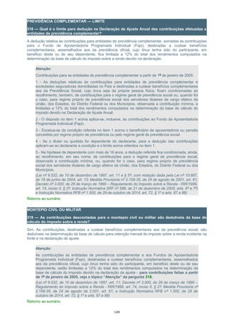 PREVIDÊNCIA COMPLEMENTAR — LIMITE
318 — Qual é o limite para dedução na Declaração de Ajuste Anual das contribuições efetuadas a
entidades de previdência complementar?
A dedução relativa às contribuições para entidades de previdência complementar, somadas às contribuições
para o Fundo de Aposentadoria Programada Individual (Fapi), destinadas a custear benefícios
complementares, assemelhados aos da previdência oficial, cujo ônus tenha sido do participante, em
beneficio deste ou de seu dependente, fica limitada a 12% do total dos rendimentos computados na
determinação da base de cálculo do imposto sobre a renda devido na declaração.
Atenção:
Contribuições para as entidades de previdência complementar a partir de 1º de janeiro de 2005:
1 - As deduções relativas às contribuições para entidades de previdência complementar e
sociedades seguradoras domiciliadas no País e destinadas a custear benefícios complementares
aos da Previdência Social, cujo ônus seja da própria pessoa física, ficam condicionadas ao
recolhimento, também, de contribuições para o regime geral de previdência social ou, quando for
o caso, para regime próprio de previdência social dos servidores titulares de cargo efetivo da
União, dos Estados, do Distrito Federal ou dos Municípios, observada a contribuição mínima, e
limitadas a 12% do total dos rendimentos computados na determinação da base de cálculo do
imposto devido na Declaração de Ajuste Anual.
2 - O disposto no item 1 acima aplica-se, inclusive, às contribuições ao Fundo de Aposentadoria
Programada Individual (Fapi).
3 - Excetua-se da condição referida no item 1 acima o beneficiário de aposentadoria ou pensão
concedida por regime próprio de previdência ou pelo regime geral de previdência social.
4 - Se o titular ou quotista for dependente do declarante, para a dedução das contribuições
aplicam-se ao declarante a condição e o limite acima referidos no item 1.
5 - Na hipótese de dependente com mais de 16 anos, a dedução referida fica condicionada, ainda,
ao recolhimento, em seu nome, de contribuições para o regime geral de previdência social,
observada a contribuição mínima, ou, quando for o caso, para regime próprio de previdência
social dos servidores titulares de cargo efetivo da União, dos Estados, do Distrito Federal ou dos
Municípios.
(Lei nº 9.532, de 10 de dezembro de 1997, art. 11 e § 5º, com redação dada pela Lei nº 10.887,
de 18 de junho de 2004, art. 13; Medida Provisória nº 2.158-35, de 24 de agosto de 2001, art. 61;
Decreto nº 3.000, de 26 de março de 1999 – Regulamento do Imposto sobre a Renda - RIR/1999,
art. 74, inciso II, § 2º; Instrução Normativa SRF nº 588, de 21 de dezembro de 2005, arts. 6º e 7º)
e Instrução Normativa RFB nº 1.500, de 29 de outubro de 2014, art. 72, § 1º e arts. 87 a 88)
Retorno ao sumário
MONTEPIO CIVIL OU MILITAR
319 — As contribuições descontadas para o montepio civil ou militar são dedutíveis da base de
cálculo do imposto sobre a renda?
Sim. As contribuições, destinadas a custear benefícios complementares aos da previdência social, são
dedutíveis na determinação da base de cálculo para retenção mensal do imposto sobre a renda incidente na
fonte e na declaração de ajuste.
Atenção:
As contribuições às entidades de previdência complementar e aos Fundos de Aposentadoria
Programada Individual (Fapi), destinadas a custear benefícios complementares, assemelhados
aos da previdência oficial, cujo ônus tenha sido do participante, em beneficio deste ou de seu
dependente, estão limitadas a 12% do total dos rendimentos computados na determinação da
base de cálculo do imposto devido na declaração de ajuste - para contribuições feitas a partir
de 1º de janeiro de 2005, veja o tópico “Atenção” da pergunta 318.
(Lei nº 9.532, de 10 de dezembro de 1997, art. 11; Decreto nº 3.000, de 26 de março de 1999 –
Regulamento do Imposto sobre a Renda - RIR/1999, art. 74, inciso II, § 2º; Medida Provisória nº
2.158-35, de 24 de agosto de 2.001, art. 61; e Instrução Normativa RFB nº 1.500, de 29 de
outubro de 2014, art. 72, § 1º e arts. 87 e 88)
Retorno ao sumário
149
 