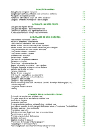 DEDUÇÕES - OUTRAS
Deduções no serviço de transporte 421
Doações para partidos políticos e para campanhas eleitorais 422
Advogados e despesas judiciais 423
Honorários advocatícios pagos em outros exercícios 424
Doações - entidades filantrópicas e de educação 425
DEDUÇÕES - IMPOSTO DEVIDO
Deduções do imposto devido 426
Deduções do imposto - desconto simplificado 427
Contribuição patronal paga à previdência social 428
Fundos dos direitos da criança e do adolescente 429
DECLARAÇÃO DE BENS E DIREITOS
Pessoa física equiparada a jurídica 430
Aquisição de bens na união estável 431
Conta bancária de mais de uma titularidade 432
Bens e direitos comuns - declaração em separado
Bens e direitos comuns informados na declaração do cônjuge
433
434
Doações recebidas em bens móveis e imóveis 435
Doações em dinheiro - Donatário 436
Doações em dinheiro - Doador 437
Empréstimos a empresas 438
Bens comuns - espólio 439
Depósito não remunerado - exterior 440
Bens em condomínio 441
Dependente - primeira declaração 442
Moeda estrangeira em espécie - como declarar 443
Aplicação financeira no exterior - como declarar 444
Veículo - perda total ou roubo 445
Herança no exterior 446
Bens e direitos no exterior 447
Imóvel rural – aquisição no ano-calendário 448
Demolição e construção no mesmo terreno 449
Consórcio - contemplado 450
Consórcio - não contemplado 451
Imóvel adquirido/quitado com o Fundo de Garantia do Tempo de Serviço (FGTS) 452
Contrato de gaveta 453
Doação de imóvel - usufruto 454
Leasing 455
ATIVIDADE RURAL - CONCEITOS GERAIS
Tributação do resultado da atividade rural 456
Forma de apuração do resultado da atividade rural 457
Insuficiência de caixa 458
Livro-caixa eletrônico 459
Encerramento de espólio ou saída definitiva - atividade rural 460
Inscrição no cadastro de imóveis rurais do Imposto sobre a Propriedade Territorial Rural 461
Contratos agrários – tipos e distinção 462
Arrendatário e parceiro 463
Mais de um contrato de parceria para a mesma unidade 464
Rendimentos no usufruto 465
Animais em propriedade de terceiros 466
Contratos com gado 467
Captura in natura do pescado 468
Propriedade de mais de um barco pesqueiro 469
Hospedagem de animais em haras 470
Pasteurização com acondicionamento do leite de terceiros 471
15
 
