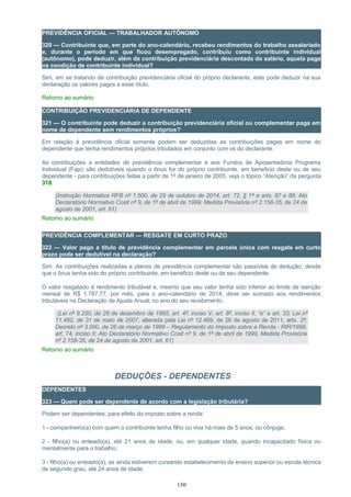 PREVIDÊNCIA OFICIAL — TRABALHADOR AUTÔNOMO
320 — Contribuinte que, em parte do ano-calendário, recebeu rendimentos do trabalho assalariado
e, durante o período em que ficou desempregado, contribuiu como contribuinte individual
(autônomo), pode deduzir, além da contribuição previdenciária descontada do salário, aquela paga
na condição de contribuinte individual?
Sim, em se tratando de contribuição previdenciária oficial do próprio declarante, este pode deduzir na sua
declaração os valores pagos a esse título.
Retorno ao sumário
CONTRIBUIÇÃO PREVIDENCIÁRIA DE DEPENDENTE
321 — O contribuinte pode deduzir a contribuição previdenciária oficial ou complementar paga em
nome de dependente sem rendimentos próprios?
Em relação à previdência oficial somente podem ser deduzidas as contribuições pagas em nome do
dependente que tenha rendimentos próprios tributados em conjunto com os do declarante.
As contribuições a entidades de previdência complementar e aos Fundos de Aposentadoria Programa
Individual (Fapi) são dedutíveis quando o ônus for do próprio contribuinte, em beneficio deste ou de seu
dependente - para contribuições feitas a partir de 1º de janeiro de 2005, veja o tópico “Atenção” da pergunta
318.
(Instrução Normativa RFB nº 1.500, de 29 de outubro de 2014, art. 72, § 1º e arts. 87 e 88; Ato
Declaratório Normativo Cosit nº 9, de 1º de abril de 1999; Medida Provisória nº 2.158-35, de 24 de
agosto de 2001, art. 61)
Retorno ao sumário
PREVIDÊNCIA COMPLEMENTAR — RESGATE EM CURTO PRAZO
322 — Valor pago a título de previdência complementar em parcela única com resgate em curto
prazo pode ser dedutível na declaração?
Sim. As contribuições realizadas a planos de previdência complementar são passíveis de dedução, desde
que o ônus tenha sido do próprio contribuinte, em beneficio deste ou de seu dependente.
O valor resgatado é rendimento tributável e, mesmo que seu valor tenha sido inferior ao limite de isenção
mensal de R$ 1.787,77, por mês, para o ano-calendário de 2014, deve ser somado aos rendimentos
tributáveis na Declaração de Ajuste Anual, no ano do seu recebimento.
(Lei nº 9.250, de 26 de dezembro de 1995, art. 4º, inciso V, art. 8º, inciso II, “e” e art. 33; Lei nº
11.482, de 31 de maio de 2007, alterada pela Lei nº 12.469, de 26 de agosto de 2011, arts. 2º;
Decreto nº 3.000, de 26 de março de 1999 – Regulamento do Imposto sobre a Renda - RIR/1999,
art. 74, inciso II; Ato Declaratório Normativo Cosit nº 9, de 1º de abril de 1999, Medida Provisória
nº 2.158-35, de 24 de agosto de 2001, art. 61)
Retorno ao sumário
DEDUÇÕES - DEPENDENTES
DEPENDENTES
323 — Quem pode ser dependente de acordo com a legislação tributária?
Podem ser dependentes, para efeito do imposto sobre a renda:
1 - companheiro(a) com quem o contribuinte tenha filho ou viva há mais de 5 anos, ou cônjuge;
2 - filho(a) ou enteado(a), até 21 anos de idade, ou, em qualquer idade, quando incapacitado física ou
mentalmente para o trabalho;
3 - filho(a) ou enteado(a), se ainda estiverem cursando estabelecimento de ensino superior ou escola técnica
de segundo grau, até 24 anos de idade;
150
 