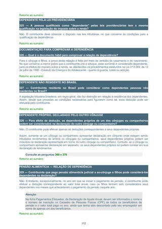 Retorno ao sumário
DEPENDENTE PELA LEI PREVIDENCIÁRIA
325 — A pessoa qualificada como "dependente" pelas leis previdenciárias tem a mesma
qualificação na legislação do imposto sobre a renda?
Não. O contribuinte deve observar o disposto nas leis tributárias, no que concerne às condições para a
qualificação de dependência.
Retorno ao sumário
DOCUMENTAÇÃO PARA COMPROVAR A DEPENDÊNCIA
326 — Qual é o documento hábil para comprovar a relação de dependência?
Para o cônjuge e filhos, a prova desta relação é feita por meio de certidão de casamento e de nascimento.
No que concerne a menor pobre que o contribuinte crie e eduque, esse somente é considerado dependente,
para os efeitos do imposto sobre a renda, se obedecidos os procedimentos estatuídos na Lei nº 8.069, de 13
de julho de 1990 - Estatuto da Criança e do Adolescente - quanto à guarda, tutela ou adoção.
Retorno ao sumário
DEPENDENTE NÃO RESIDENTE NO BRASIL
327 — Contribuinte residente no Brasil pode considerar como dependentes pessoas não
residentes no Brasil?
A legislação tributária brasileira, em regra geral, não faz distinção em relação à residência dos dependentes.
Assim, desde que provadas as condições necessárias para figurarem como tal, essa dedução pode ser
efetuada pelo contribuinte.
Retorno ao sumário
DEPENDENTE PRÓPRIO, DECLARADO PELO OUTRO CÔNJUGE
328 — Para efeito de dedução, os dependentes próprios de um dos cônjuges ou companheiros
podem ser considerados na declaração do outro cônjuge ou companheiro?
Não. O contribuinte pode efetuar apenas as deduções correspondentes a seus dependentes próprios.
Assim, somente se um cônjuge ou companheiro apresentar declaração em conjunto onde estejam sendo
tributados rendimentos de ambos os cônjuges ou companheiros, seus dependentes próprios podem ser
incluídos na declaração apresentada em nome do outro cônjuge ou companheiro. Contudo, se o cônjuge ou
companheiro apresentar declaração em separado, os seus dependentes próprios só podem constar em sua
declaração de rendimentos.
Consulte as perguntas 369 e 370
Retorno ao sumário
PENSÃO ALIMENTÍCIA — RELAÇÃO DE DEPENDÊNCIA
329 — Contribuinte que paga pensão alimentícia judicial a ex-cônjuge e filhos pode considerá-los
dependentes na declaração?
Não. Entretanto, excepcionalmente, no ano em que se iniciar o pagamento da pensão, o contribuinte pode
efetuar a dedução correspondente ao valor total anual, caso os filhos tenham sido considerados seus
dependentes nos meses que antecederam o pagamento da pensão naquele ano.
Atenção:
Na ficha Pagamentos Efetuados, da Declaração de Ajuste Anual, devem ser informados o nome e
o número de inscrição no Cadastro de Pessoas Físicas (CPF) de todos os beneficiários da
pensão e o valor total pago no ano, ainda que tenha sido descontado pelo seu empregador em
nome de apenas um dos beneficiários.
Retorno ao sumário
152
 