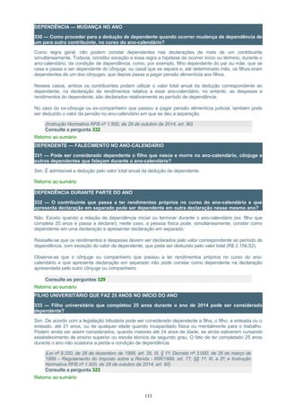 DEPENDÊNCIA — MUDANÇA NO ANO
330 — Como proceder para a dedução de dependente quando ocorrer mudança de dependência de
um para outro contribuinte, no curso do ano-calendário?
Como regra geral, não podem constar dependentes nas declarações de mais de um contribuinte
simultaneamente. Todavia, constitui exceção a essa regra a hipótese de ocorrer início ou término, durante o
ano-calendário, da condição de dependência, como, por exemplo, filho dependente do pai ou mãe, que se
casa e passa a ser dependente do cônjuge; ou casal que se separa e, até determinado mês, os filhos eram
dependentes de um dos cônjuges, que depois passa a pagar pensão alimentícia aos filhos.
Nesses casos, ambos os contribuintes podem utilizar o valor total anual da dedução correspondente ao
dependente, na declaração de rendimentos relativa a esse ano-calendário, no entanto, as despesas e
rendimentos do dependente, são declarados relativamente ao período de dependência.
No caso do ex-cônjuge ou ex-companheiro que passou a pagar pensão alimentícia judicial, também pode
ser deduzido o valor da pensão no ano-calendário em que se deu a separação.
(Instrução Normativa RFB nº 1.500, de 29 de outubro de 2014, art. 90)
Consulte a pergunta 332
Retorno ao sumário
DEPENDENTE — FALECIMENTO NO ANO-CALENDÁRIO
331 — Pode ser considerado dependente o filho que nasce e morre no ano-calendário, cônjuge e
outros dependentes que faleçam durante o ano-calendário?
Sim. É admissível a dedução pelo valor total anual da dedução de dependente.
Retorno ao sumário
DEPENDÊNCIA DURANTE PARTE DO ANO
332 — O contribuinte que passa a ter rendimentos próprios no curso do ano-calendário e que
apresenta declaração em separado pode ser dependente em outra declaração nesse mesmo ano?
Não. Exceto quando a relação de dependência iniciar ou terminar durante o ano-calendário (ex: filho que
completa 25 anos e passa a declarar), neste caso, a pessoa física pode, simultaneamente, constar como
dependente em uma declaração e apresentar declaração em separado.
Ressalte-se que os rendimentos e despesas devem ser declarados pelo valor correspondente ao período de
dependência, com exceção do valor de dependente, que pode ser deduzido pelo valor total (R$ 2.156,52).
Observe-se que o cônjuge ou companheiro que passou a ter rendimentos próprios no curso do ano-
calendário e que apresenta declaração em separado não pode constar como dependente na declaração
apresentada pelo outro cônjuge ou companheiro.
Consulte as perguntas 329
Retorno ao sumário
FILHO UNIVERSITÁRIO QUE FAZ 25 ANOS NO INÍCIO DO ANO
333 — Filho universitário que completou 25 anos durante o ano de 2014 pode ser considerado
dependente?
Sim. De acordo com a legislação tributária pode ser considerado dependente a filha, o filho, a enteada ou o
enteado, até 21 anos, ou de qualquer idade quando incapacitado física ou mentalmente para o trabalho.
Podem ainda ser assim considerados, quando maiores até 24 anos de idade, se ainda estiverem cursando
estabelecimento de ensino superior ou escola técnica de segundo grau. O fato de ter completado 25 anos
durante o ano não ocasiona a perda a condição de dependência.
(Lei nº 9.250, de 26 de dezembro de 1995, art. 35, III, § 1º; Decreto nº 3.000, de 26 de março de
1999 – Regulamento do Imposto sobre a Renda - RIR/1999, art. 77, §§ 1º, III, e 2º; e Instrução
Normativa RFB nº 1.500, de 29 de outubro de 2014, art. 90)
Consulte a pergunta 323
Retorno ao sumário
153
 