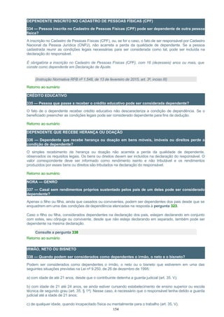 DEPENDENTE INSCRITO NO CADASTRO DE PESSOAS FÍSICAS (CPF)
334 — Pessoa inscrita no Cadastro de Pessoas Físicas (CPF) pode ser dependente de outra pessoa
física?
A inscrição no Cadastro de Pessoas Físicas (CPF), ou, se for o caso, o fato de ser responsável por Cadastro
Nacional da Pessoa Jurídica (CNPJ), não acarreta a perda da qualidade de dependente. Se a pessoa
cadastrada reunir as condições legais necessárias para ser considerada como tal, pode ser incluída na
declaração do responsável.
É obrigatória a inscrição no Cadastro de Pessoas Físicas (CPF), com 16 (dezesseis) anos ou mais, que
conste como dependente em Declaração de Ajuste.
(Instrução Normativa RFB nº 1.548, de 13 de fevereiro de 2015, art. 3º, inciso III)
Retorno ao sumário
CRÉDITO EDUCATIVO
335 — Pessoa que passe a receber o crédito educativo pode ser considerada dependente?
O fato de o dependente receber crédito educativo não descaracteriza a condição de dependência. Se o
beneficiado preencher as condições legais pode ser considerado dependente para fins de dedução.
Retorno ao sumário
DEPENDENTE QUE RECEBE HERANÇA OU DOAÇÃO
336 — Dependente que recebe herança ou doação em bens móveis, imóveis ou direitos perde a
condição de dependente?
O simples recebimento de herança ou doação não acarreta a perda da qualidade de dependente,
observados os requisitos legais. Os bens ou direitos devem ser incluídos na declaração do responsável. O
valor correspondente deve ser informado como rendimento isento e não tributável e os rendimentos
produzidos por esses bens ou direitos são tributados na declaração do responsável.
Retorno ao sumário
NORA — GENRO
337 — Casal sem rendimentos próprios sustentado pelos pais de um deles pode ser considerado
dependente?
Apenas o filho ou filha, ainda que casados ou conviventes, podem ser dependentes dos pais desde que se
enquadrem em uma das condições de dependência elencadas na resposta à pergunta 323.
Caso o filho ou filha, considerados dependentes na declaração dos pais, estejam declarando em conjunto
com estes, seu cônjuge ou convivente, desde que não esteja declarando em separado, também pode ser
dependente na mesma declaração.
Consulte a pergunta 338
Retorno ao sumário
IRMÃO, NETO OU BISNETO
338 — Quando podem ser considerados como dependentes o irmão, o neto e o bisneto?
Podem ser considerados como dependentes o irmão, o neto ou o bisneto que estiverem em uma das
seguintes situações previstas na Lei nº 9.250, de 26 de dezembro de 1995:
a) com idade de até 21 anos, desde que o contribuinte detenha a guarda judicial (art. 35, V);
b) com idade de 21 até 24 anos, se ainda estiver cursando estabelecimento de ensino superior ou escola
técnica de segundo grau (art. 35, § 1º). Nesse caso, é necessário que o responsável tenha detido a guarda
judicial até a idade de 21 anos;
c) de qualquer idade, quando incapacitado física ou mentalmente para o trabalho (art. 35, V).
154
 