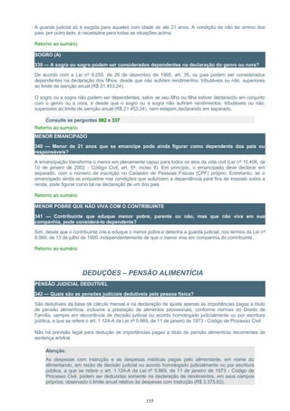 A guarda judicial só é exigida para aqueles com idade de até 21 anos. A condição de não ter arrimo dos
pais, por outro lado, é necessária para todas as situações acima.
Retorno ao sumário
SOGRO (A)
339 — A sogra ou sogro podem ser considerados dependentes na declaração do genro ou nora?
De acordo com a Lei nº 9.250, de 26 de dezembro de 1995, art. 35, os pais podem ser considerados
dependentes na declaração dos filhos, desde que não aufiram rendimentos, tributáveis ou não, superiores
ao limite de isenção anual (R$ 21.453,24).
O sogro ou a sogra não podem ser dependentes, salvo se seu filho ou filha estiver declarando em conjunto
com o genro ou a nora, e desde que o sogro ou a sogra não aufiram rendimentos, tributáveis ou não,
superiores ao limite de isenção anual (R$ 21.453,24), nem estejam declarando em separado.
Consulte as perguntas 082 e 337
Retorno ao sumário
MENOR EMANCIPADO
340 — Menor de 21 anos que se emancipe pode ainda figurar como dependente dos pais ou
responsáveis?
A emancipação transforma o menor em plenamente capaz para todos os atos da vida civil (Lei nº 10.406, de
10 de janeiro de 2002 - Código Civil, art. 9º, inciso II). Em princípio, o emancipado deve declarar em
separado, com o número de inscrição no Cadastro de Pessoas Físicas (CPF) próprio. Entretanto, se o
emancipado ainda se enquadrar nas condições que autorizem a dependência para fins de imposto sobre a
renda, pode figurar como tal na declaração de um dos pais.
Retorno ao sumário
MENOR POBRE QUE NÃO VIVA COM O CONTRIBUINTE
341 — Contribuinte que eduque menor pobre, parente ou não, mas que não viva em sua
companhia, pode considerá-lo dependente?
Sim, desde que o contribuinte crie e eduque o menor pobre e detenha a guarda judicial, nos termos da Lei nº
8.069, de 13 de julho de 1990, independentemente de que o menor viva em companhia do contribuinte.
Retorno ao sumário
DEDUÇÕES – PENSÃO ALIMENTÍCIA
PENSÃO JUDICIAL DEDUTÍVEL
342 — Quais são as pensões judiciais dedutíveis pela pessoa física?
São dedutíveis da base de cálculo mensal e na declaração de ajuste apenas as importâncias pagas a título
de pensão alimentícia, inclusive a prestação de alimentos provisionais, conforme normas do Direito de
Família, sempre em decorrência de decisão judicial ou acordo homologado judicialmente ou por escritura
pública, a que se refere o art. 1.124-A da Lei nº 5.869, de 11 de janeiro de 1973 - Código de Processo Civil.
Não há previsão legal para dedução de importâncias pagas a título de pensão alimentícia decorrentes de
sentença arbitral.
Atenção:
As despesas com instrução e as despesas médicas pagas pelo alimentante, em nome do
alimentando, em razão de decisão judicial ou acordo homologado judicialmente ou por escritura
pública, a que se refere o art. 1.124-A da Lei nº 5.869, de 11 de janeiro de 1973 - Código de
Processo Civil, podem ser deduzidas somente na declaração de rendimentos, em seus campos
próprios, observado o limite anual relativo às despesas com instrução (R$ 3.375,83).
155
 