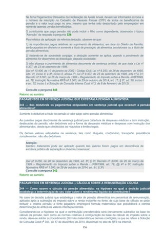 Na ficha Pagamentos Efetuados da Declaração de Ajuste Anual, devem ser informados o nome e
o número de inscrição no Cadastro de Pessoas Físicas (CPF) de todos os beneficiários da
pensão e o valor total pago no ano, mesmo que tenha sido descontado pelo empregador em
nome de apenas um dos beneficiários.
O contribuinte que paga pensão não pode incluir o filho como dependente, observado o tópico
“Atenção” da resposta à pergunta 329.
Para efeitos da aplicação da referida dedução, observe-se que:
1) as importâncias pagas relativas ao suprimento de alimentos, em face do Direito de Família,
serão aquelas em dinheiro e somente a título de prestação de alimentos provisionais ou a título de
pensão alimentícia;
2) tratando-se de sociedade conjugal, a dedução somente se aplica, quando o provimento de
alimentos for decorrente da dissolução daquela sociedade;
3) não alcança o provimento de alimentos decorrente de sentença arbitral, de que trata a Lei nº
9.307, de 23 de setembro de 1996.
(Lei nº 10.406, de 10 de janeiro de 2002 - Código Civil; Lei nº 9.250, de 26 de dezembro de 1995,
arts. 4º, inciso II, e 8º, inciso II, alínea “f”; Lei nº 9.307, de 23 de setembro de 1996, arts 1º e 31;
Decreto nº 3.000, de 26 de março de 1999 – Regulamento do Imposto sobre a Renda - RIR/1999,
art. 78; Instrução Normativa RFB nº 1.500, de 29 de outubro de 2014, art. 17, § 6º, art. 39, inciso I
e art. 52, inciso I; e Solução de Consulta Interna Cosit nº 3, de 8 de fevereiro de 2012)
Consulte a pergunta 343
Retorno ao sumário
PAGAMENTOS EM SENTENÇA JUDICIAL QUE EXCEDAM A PENSÃO ALIMENTÍCIA
343 — São dedutíveis os pagamentos estipulados em sentença judicial que excedam a pensão
alimentícia?
Somente é dedutível a título de pensão o valor pago como pensão alimentícia.
As quantias pagas decorrentes de sentença judicial para cobertura de despesas médicas e com instrução,
destacadas da pensão, são dedutíveis sob a forma de despesas médicas e despesas com instrução dos
alimentandos, desde que obedecidos os requisitos e limites legais.
Os demais valores estipulados na sentença, tais como aluguéis, condomínio, transporte, previdência
complementar, não são dedutíveis.
Atenção:
Idêntico tratamento pode ser aplicado quando tais valores forem pagos em decorrência de
escritura pública de separação e divórcio consensual.
(Lei nº 9.250, de 26 de dezembro de 1995, art. 8º, § 3º; Decreto nº 3.000, de 26 de março de
1999 – Regulamento do Imposto sobre a Renda - (RIR/1999, art. 78, §§ 4º e 5º; Instrução
Normativa RFB nº 1.500, de 29 de outubro de 2014, art. 91, § 3º)
Consulte a pergunta 342
Retorno ao sumário
PAGAMENTOS EM SENTENÇA JUDICIAL – CÁLCULO SOBRE A REMUNERAÇÃO LÍQUIDA
344 — Como ocorre o cálculo da pensão alimentícia, na hipótese na qual a decisão judicial
estabeleça a determinação de seu valor sobre o rendimento líquido do contribuinte?
No caso de decisão judicial que estabeleça o valor de pensão alimentícia em percentual da remuneração,
aplicado após a subtração do imposto sobre a renda incidente na fonte, de cuja base de cálculo se pode
deduzir a própria pensão, a fonte pagadora empregará fórmula matemática que possibilitará a correta
determinação de ambos os valores interdependentes.
Considerando-se a hipótese na qual a contribuição previdenciária será previamente subtraída da base de
cálculo da pensão, bem como as normas relativas à configuração da base de cálculo do imposto sobre a
renda, deve-se adotar o procedimento (fórmula matemática e demais condições) a que se refere a Solução
de Consulta Cosit nº 354, de 17 de dezembro de 2014, disponível no sitio da RFB na Internet.
156
 