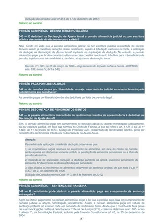 (Solução de Consulta Cosit nº 354, de 17 de dezembro de 2014)
Retorno ao sumário
PENSÃO ALIMENTÍCIA - DÉCIMO TERCEIRO SALÁRIO
345 — É dedutível na Declaração de Ajuste Anual a pensão alimentícia judicial ou por escritura
pública descontada do décimo terceiro salário?
Não. Tendo em vista que a pensão alimentícia judicial ou por escritura pública descontada do décimo
terceiro salário já constituiu dedução desse rendimento, sujeito à tributação exclusiva na fonte, a utilização
da dedução na Declaração de Ajuste Anual implicaria na duplicação da dedução. No entanto, a pensão
alimentícia paga que foi descontada do décimo terceiro constitui rendimento tributável para o beneficiário da
pensão, sujeitando-se ao carnê-leão e, também, ao ajuste na declaração anual.
Decreto nº 3.000, de 26 de março de 1999 – Regulamento do Imposto sobre a Renda - RIR/1999,
arts. 638, inciso IV, 641 e 643)
Retorno ao sumário
PENSÃO PAGA POR LIBERALIDADE
346 — As pensões pagas por liberalidade, ou seja, sem decisão judicial ou acordo homologado
judicialmente são dedutíveis?
As pensões pagas por liberalidade não são dedutíveis por falta de previsão legal.
Retorno ao sumário
PENSÃO DESCONTADA DE RENDIMENTOS ISENTOS
347 — A pensão alimentícia descontada de rendimentos isentos de aposentadoria é dedutível na
Declaração de Ajuste Anual?
Sim. A pensão alimentícia paga em cumprimento de decisão judicial ou acordo homologado judicialmente,
ou por escritura pública, em face das normas do Direito de Família, a que se refere o art. 1.124-A da Lei nº
5.869, de 11 de janeiro de 1973 - Código de Processo Civil –descontada de rendimentos isentos, pode ser
deduzida dos rendimentos tributáveis na Declaração de Ajuste Anual.
Atenção:
Para efeitos da aplicação da referida dedução, observe-se que:
1) as importâncias pagas relativas ao suprimento de alimentos, em face do Direito de Família,
serão aquelas em dinheiro e somente a título de prestação de alimentos provisionais ou a título de
pensão alimentícia;
2) tratando-se de sociedade conjugal, a dedução somente se aplica, quando o provimento de
alimentos for decorrente da dissolução daquela sociedade;
3) não alcança o provimento de alimentos decorrente de sentença arbitral, de que trata a Lei nº
9.307, de 23 de setembro de 1996.
(Solução de Consulta Interna Cosit nº 3, de 8 de fevereiro de 2012)
Retorno ao sumário
PENSÃO ALIMENTÍCIA — SENTENÇA ESTRANGEIRA
348 — O contribuinte pode deduzir a pensão alimentícia paga em cumprimento de sentença
estrangeira?
Além do efetivo pagamento da pensão alimentícia, exige a lei que a pensão seja paga em cumprimento de
decisão judicial ou acordo homologado judicialmente. Assim, a pensão alimentícia paga em virtude de
sentença proferida no exterior pode ser deduzida do rendimento bruto, desde que o contribuinte faça prova
de sua homologação no Brasil pelo Superior Tribunal de Justiça (STJ), conforme determina o art. 105, inciso
I, alínea “i”, da Constituição Federal, incluído pela Emenda Constitucional nº 45, de 30 de dezembro de
2004.
157
 