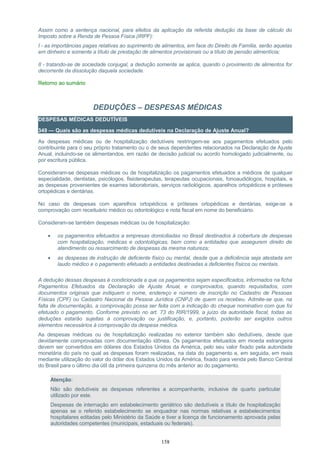 Assim como a sentença nacional, para efeitos da aplicação da referida dedução da base de cálculo do
Imposto sobre a Renda de Pessoa Física (IRPF):
I - as importâncias pagas relativas ao suprimento de alimentos, em face do Direito de Família, serão aquelas
em dinheiro e somente a título de prestação de alimentos provisionais ou a título de pensão alimentícia;
II - tratando-se de sociedade conjugal, a dedução somente se aplica, quando o provimento de alimentos for
decorrente da dissolução daquela sociedade.
Retorno ao sumário
DEDUÇÕES – DESPESAS MÉDICAS
DESPESAS MÉDICAS DEDUTÍVEIS
349 — Quais são as despesas médicas dedutíveis na Declaração de Ajuste Anual?
As despesas médicas ou de hospitalização dedutíveis restringem-se aos pagamentos efetuados pelo
contribuinte para o seu próprio tratamento ou o de seus dependentes relacionados na Declaração de Ajuste
Anual, incluindo-se os alimentandos, em razão de decisão judicial ou acordo homologado judicialmente, ou
por escritura pública.
Consideram-se despesas médicas ou de hospitalização os pagamentos efetuados a médicos de qualquer
especialidade, dentistas, psicólogos, fisioterapeutas, terapeutas ocupacionais, fonoaudiólogos, hospitais, e
as despesas provenientes de exames laboratoriais, serviços radiológicos, aparelhos ortopédicos e próteses
ortopédicas e dentárias.
No caso de despesas com aparelhos ortopédicos e próteses ortopédicas e dentárias, exige-se a
comprovação com receituário médico ou odontológico e nota fiscal em nome do beneficiário.
Consideram-se também despesas médicas ou de hospitalização:
• os pagamentos efetuados a empresas domiciliadas no Brasil destinados à cobertura de despesas
com hospitalização, médicas e odontológicas, bem como a entidades que assegurem direito de
atendimento ou ressarcimento de despesas da mesma natureza;
• as despesas de instrução de deficiente físico ou mental, desde que a deficiência seja atestada em
laudo médico e o pagamento efetuado a entidades destinadas a deficientes físicos ou mentais.
A dedução dessas despesas é condicionada a que os pagamentos sejam especificados, informados na ficha
Pagamentos Efetuados da Declaração de Ajuste Anual, e comprovados, quando requisitados, com
documentos originais que indiquem o nome, endereço e número de inscrição no Cadastro de Pessoas
Físicas (CPF) ou Cadastro Nacional da Pessoa Jurídica (CNPJ) de quem os recebeu. Admite-se que, na
falta de documentação, a comprovação possa ser feita com a indicação do cheque nominativo com que foi
efetuado o pagamento. Conforme previsto no art. 73 do RIR/1999, a juízo da autoridade fiscal, todas as
deduções estarão sujeitas à comprovação ou justificação, e, portanto, poderão ser exigidos outros
elementos necessários à comprovação da despesa médica.
As despesas médicas ou de hospitalização realizadas no exterior também são dedutíveis, desde que
devidamente comprovadas com documentação idônea. Os pagamentos efetuados em moeda estrangeira
devem ser convertidos em dólares dos Estados Unidos da América, pelo seu valor fixado pela autoridade
monetária do país no qual as despesas foram realizadas, na data do pagamento e, em seguida, em reais
mediante utilização do valor do dólar dos Estados Unidos da América, fixado para venda pelo Banco Central
do Brasil para o último dia útil da primeira quinzena do mês anterior ao do pagamento.
Atenção:
Não são dedutíveis as despesas referentes a acompanhante, inclusive de quarto particular
utilizado por este.
Despesas de internação em estabelecimento geriátrico são dedutíveis a título de hospitalização
apenas se o referido estabelecimento se enquadrar nas normas relativas a estabelecimentos
hospitalares editadas pelo Ministério da Saúde e tiver a licença de funcionamento aprovada pelas
autoridades competentes (municipais, estaduais ou federais).
158
 