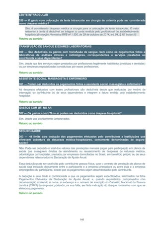 LENTE INTRAOCULAR
359 — O gasto com colocação de lente intraocular em cirurgia de catarata pode ser considerado
como despesa médica?
Sim, é considerada despesa médica a cirurgia para a colocação de lente intraocular. O valor
referente à lente é dedutível se integrar a conta emitida pelo profissional ou estabelecimento
hospitalar.(Instrução Normativa RFB nº 1.500, de 29 de outubro de 2014, art. 94, § 10, inciso III)
Retorno ao sumário
TRANSFUSÃO DE SANGUE E EXAMES LABORATORIAIS
360 — São dedutíveis os gastos com transfusão de sangue, bem como os pagamentos feitos a
laboratórios de análises clínicas e radiológicas, correspondentes a serviços prestados ao
contribuinte e seus dependentes?
Sim, desde que tais serviços sejam prestados por profissionais legalmente habilitados (médicos e dentistas)
ou por empresas especializadas constituídas por esses profissionais.
Retorno ao sumário
ASSISTENTE SOCIAL, MASSAGISTA E ENFERMEIRO
361 — Podem ser deduzidos os pagamentos feitos a assistente social, massagista e enfermeiro?
As despesas efetuadas com esses profissionais são dedutíveis desde que realizadas por motivo de
internação do contribuinte ou de seus dependentes e integrem a fatura emitida pelo estabelecimento
hospitalar.
Retorno ao sumário
GASTOS COM UTI NO AR
362 — Os gastos com UTI no ar podem ser deduzidos como despesa hospitalar?
Sim, desde que devidamente comprovados.
Retorno ao sumário
SEGURO-SAÚDE
363 — Há limite para dedução dos pagamentos efetuados pelo contribuinte a instituições que
oferecem cobertura de despesas médico-hospitalares, comumente denominadas de seguro-
saúde?
Não. Pode ser deduzido o total dos valores das prestações mensais pagas para participação em planos de
saúde que assegurem direitos de atendimento ou ressarcimento de despesas de natureza médica,
odontológica ou hospitalar, prestado por empresas domiciliadas no Brasil, em benefício próprio ou de seus
dependentes relacionados na Declaração de Ajuste Anual.
Essa dedução pode ser usufruída pelo contribuinte pessoa física, quer o contrato de prestação de planos de
saúde seja efetuado diretamente entre o participante e a empresa prestadora ou entre esta e a empresa
empregadora do participante, desde que os pagamentos sejam desembolsados pelo contribuinte.
A dedução a esse título é condicionada a que os pagamentos sejam especificados, informados na ficha
Pagamentos Efetuados da Declaração de Ajuste Anual, e, quando requisitados, comprovados com
documentação contendo o nome, o endereço e o número de inscrição no Cadastro Nacional da Pessoa
Jurídica (CNPJ) da empresa, podendo, na sua falta, ser feita indicação do cheque nominativo com que se
efetuou o pagamento.
Retorno ao sumário
161
 
