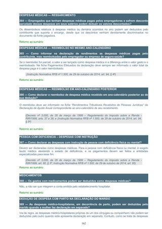 DESPESAS MÉDICAS — RESSARCIMENTO
364 — Empregados que tenham despesas médicas pagas pelos empregadores e sofrem desconto
parcelado dessas despesas em seus salários podem deduzir os valores descontados?
Os desembolsos relativos à despesa médica ou dentária ocorridos no ano podem ser deduzidos pelo
contribuinte que suporta o encargo, desde que os descontos venham devidamente discriminados no
documento da fonte pagadora.
Retorno ao sumário
DESPESAS MÉDICAS — REEMBOLSO NO MESMO ANO-CALENDÁRIO
365 — Como informar na declaração de rendimentos as despesas médicas pagas pelo
contribuinte, mas reembolsadas pelo empregador ou empresa de seguro-saúde?
Se o reembolso for parcial, o valor a ser lançado como despesa médica é a diferença entre o valor gasto e o
reembolsado. Na ficha Pagamentos Efetuados da declaração deve sempre ser informado o valor total da
despesa paga e o valor reembolsado.
(Instrução Normativa RFB nº 1.500, de 29 de outubro de 2014, art. 94, § 4º)
Retorno ao sumário
DESPESAS MÉDICAS — REEMBOLSO EM ANO-CALENDÁRIO POSTERIOR
366 — Como declarar o reembolso de despesa médica recebido em ano-calendário posterior ao de
sua dedução?
O reembolso deve ser informado na ficha “Rendimentos Tributáveis Recebidos de Pessoas Jurídicas” da
Declaração de Ajuste Anual correspondente ao ano-calendário de seu recebimento.
(Decreto nº 3.000, de 26 de março de 1999 – Regulamento do Imposto sobre a Renda -
RIR/1999, arts. 37 e 38; e (Instrução Normativa RFB nº 1.500, de 29 de outubro de 2014, art. 94,
§ 5º)
Retorno ao sumário
PESSOA COM DEFICIENCIA – DESPESAS COM INSTRUÇÃO
367 — Como declarar as despesas com instrução de pessoa com deficiência física ou mental?
Devem ser declaradas como despesas médicas. Para a pessoa com deficiência física ou mental, é exigido
laudo médico atestando o estado de deficiência, e os pagamentos devem ser feitos a entidades
especializadas para esse fim.
(Decreto nº 3.000, de 26 de março de 1999 – Regulamento do Imposto sobre a Renda -
RIR/1999, art. 80, § 3º; Instrução Normativa RFB nº 1.500, de 29 de outubro de 2014, art. 95)
Retorno ao sumário
MEDICAMENTOS
368 — Os gastos com medicamentos podem ser deduzidos como despesas médicas?
Não, a não ser que integrem a conta emitida pelo estabelecimento hospitalar.
Retorno ao sumário
DEDUÇÃO DE DESPESA COM PARTO NA DECLARAÇÃO DO MARIDO
369 — As despesas médico-hospitalares, em decorrência de parto, podem ser deduzidas pelo
marido quando a mulher faz declaração em separado?
Via de regra, as despesas médico-hospitalares próprias de um dos cônjuges ou companheiro não podem ser
deduzidas pelo outro quando este apresenta declaração em separado. Contudo, como se trata de despesas
162
 