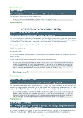 Retorno ao sumário
MÉDICO NO EXTERIOR
373 — São dedutíveis os gastos efetuados com médico não residente no Brasil?
Sim, desde que tais despesas sejam comprovadas.
(Instrução Normativa RFB nº 1.500, de 29 de outubro de 2014, art. 98)
Retorno ao sumário
DEDUÇÕES – DESPESA COM INSTRUÇÃO
DESPESAS COM INSTRUÇÃO — DEDUÇÃO
374 — Podem ser deduzidas as despesas efetuadas com instrução?
Sim. São dedutíveis os pagamentos de despesas com instrução do contribuinte e de seus dependentes
relacionados na declaração, inclusive de alimentandos, em razão de decisão judicial, acordo homologado
judicialmente ou por escritura pública, efetuados a estabelecimentos de ensino, relativamente:
1. à educação infantil, compreendendo as creches e as pré-escolas;
2. ao ensino fundamental;
3. ao ensino médio;
4. à educação superior, compreendendo os cursos de graduação e de pós-graduação (mestrado, doutorado
e especialização);
5. à educação profissional, compreendendo o ensino técnico e o tecnológico.
(Lei nº 9.250, de 26 de dezembro de 1995, art. 8º, inciso II, "b"; com redação dada pela Lei nº
11.482, de 31 de maio de 2007, alterada pela Lei nº 12.469, de 26 de agosto de 2011, art. 3º;
Decreto nº 3.000, de 26 de março de 1999 – Regulamento do Imposto sobre a Renda - RIR/1999,
art. 81; Instrução Normativa RFBF nº 1.500, de 29 de outubro de 2014, art. 91)
Consulte a pergunta 371
Retorno ao sumário
DESPESAS COM INSTRUÇÃO — LIMITE
375 — As deduções de despesas com instrução estão sujeitas a algum limite?
Sim. Estão sujeitas ao limite anual individual de R$ 3.375,83, para o ano-calendário de 2014. O valor dos
gastos que ultrapassar esse limite não pode ser aproveitado nem mesmo para compensar gastos de valor
inferior a R$ 3.375,83 efetuados com o próprio contribuinte ou com outro dependente ou alimentando.
(Lei nº 9.250, de 26 de dezembro de 1995, art. 8º, inciso II, "b", com redação dada pela Lei nº
11.482, 31 de maio de 2007, alterada pela Lei nº 12.469, de 26 de agosto de 2011, art. 3º;
Decreto nº 3.000, de 26 de março de 1999 – Regulamento do Imposto sobre a Renda - RIR/1999,
art. 81; Instrução Normativa RFB nº 1.500, de 29 de outubro de 2014, art. 91, caput)
Retorno ao sumário
MENSALIDADES E ANUIDADES
376 — O limite global para a dedução de despesas com instrução compreende somente o
pagamento de mensalidade e anuidade escolar?
Sim. Não se enquadram no conceito de despesas com instrução, por exemplo, as efetuadas com uniforme,
transporte, material escolar e didático, com a aquisição de máquina de calcular e microcomputador.
164
 