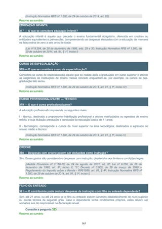 (Instrução Normativa RFB nº 1.500, de 29 de outubro de 2014, art. 92)
Retorno ao sumário
EDUCAÇÃO INFANTIL
377 — O que se considera educação infantil?
A educação infantil é aquela que precede o ensino fundamental obrigatório, oferecida em creches ou
entidades equivalentes e pré-escolas, compreendendo as despesas efetuadas com a educação de menores
na faixa etária de zero a seis anos de idade.
(Lei nº 9.394, de 20 de dezembro de 1996, arts. 29 e 30; Instrução Normativa RFB nº 1.500, de
29 de outubro de 2014, art. 91, § 1º, inciso I)
Retorno ao sumário
CURSO DE ESPECIALIZAÇÃO
378 — O que se considera curso de especialização?
Considera-se curso de especialização aquele que se realiza após a graduação em curso superior e atende
às exigências de instituições de ensino. Nesse conceito enquadram-se, por exemplo, os cursos de pós-
graduação lato sensu.
(Instrução Normativa RFB nº 1.500, de 29 de outubro de 2014, art. 91, § 1º, inciso IV)
Retorno ao sumário
CURSO PROFISSIONALIZANTE — TÉCNICO
379 — O que é curso profissionalizante?
A educação profissional compreende os seguintes níveis:
I - técnico, destinado a proporcionar habilitação profissional a alunos matriculados ou egressos de ensino
médio, e cuja titulação pressupõe a conclusão da educação básica de 11 anos;
II - tecnológico, corresponde a cursos de nível superior na área tecnológica, destinados a egressos do
ensino médio e técnico.
(Instrução Normativa RFB nº 1.500, de 29 de outubro de 2014, art. 91, § 1º, inciso V)
Retorno ao sumário
CRECHE
380 — Despesas com creche podem ser deduzidas como instrução?
Sim. Esses gastos são considerados despesas com instrução, obedecidos aos limites e condições legais.
(Medida Provisória nº 2.159-70, de 24 de agosto de 2001, art. 8º; Lei nº 9.250, de 26 de
dezembro de 1995, art. 8º, inciso II, “b”; Decreto nº 3.000, de 26 de março de 1999 –
Regulamento do Imposto sobre a Renda - RIR/1999, art. 81, § 4º; Instrução Normativa RFB nº
1.500, de 29 de outubro de 2014, art. 91, § 1º, inciso I)
Retorno ao sumário
FILHO OU ENTEADO
381 — O contribuinte pode deduzir despesas de instrução com filho ou enteado dependente?
Sim, até 21 anos, ou até 24 anos se o filho ou enteado estiver cursando estabelecimento de nível superior
ou escola técnica de segundo grau. Caso o dependente tenha rendimentos próprios, estes devem ser
somados aos do responsável na declaração anual.
Consulte a pergunta 323
Retorno ao sumário
165
 