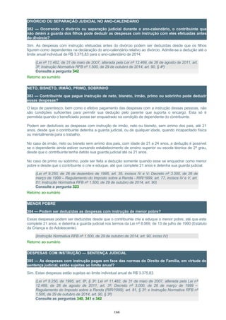 DIVÓRCIO OU SEPARAÇÃO JUDICIAL NO ANO-CALENDÁRIO
382 — Ocorrendo o divórcio ou separação judicial durante o ano-calendário, o contribuinte que
não detém a guarda dos filhos pode deduzir as despesas com instrução com eles efetuadas antes
do divórcio?
Sim. As despesas com instrução efetuadas antes do divórcio podem ser deduzidas desde que os filhos
figurem como dependentes na declaração do ano-calendário relativo ao divórcio. Admite-se a dedução até o
limite anual individual de R$ 3.375,83 para o ano-calendário de 2014.
(Lei nº 11.482, de 31 de maio de 2007, alterada pela Lei nº 12.469, de 26 de agosto de 2011, art.
3º; Instrução Normativa RFB nº 1.500, de 29 de outubro de 2014, art. 90, § 4º)
Consulte a pergunta 342
Retorno ao sumário
NETO, BISNETO, IRMÃO, PRIMO, SOBRINHO
383 — Contribuinte que pague instrução de neto, bisneto, irmão, primo ou sobrinho pode deduzir
essas despesas?
O laço de parentesco, bem como o efetivo pagamento das despesas com a instrução dessas pessoas, não
são condições suficientes para permitir sua dedução pelo parente que suporta o encargo. Esta só é
permitida quando o beneficiado possa ser enquadrado na condição de dependente do contribuinte.
Podem ser dedutíveis as despesas com instrução de irmão, neto ou bisneto, sem arrimo dos pais, até 21
anos, desde que o contribuinte detenha a guarda judicial, ou de qualquer idade, quando incapacitado física
ou mentalmente para o trabalho.
No caso de irmão, neto ou bisneto sem arrimo dos pais, com idade de 21 a 24 anos, a dedução é possível
se o dependente ainda estiver cursando estabelecimento de ensino superior ou escola técnica de 2º grau,
desde que o contribuinte tenha detido sua guarda judicial até os 21 anos.
No caso de primo ou sobrinho, pode ser feita a dedução somente quando esse se enquadrar como menor
pobre e desde que o contribuinte o crie e eduque, até que complete 21 anos e detenha sua guarda judicial.
(Lei nº 9.250, de 26 de dezembro de 1995, art. 35, incisos IV e V; Decreto nº 3.000, de 26 de
março de 1999 – Regulamento do Imposto sobre a Renda - RIR/1999, art. 77, incisos IV e V, art.
81; Instrução Normativa RFB nº 1.500, de 29 de outubro de 2014, art. 90)
Consulte a pergunta 323
Retorno ao sumário
MENOR POBRE
384 — Podem ser deduzidas as despesas com instrução de menor pobre?
Essas despesas podem ser deduzidas desde que o contribuinte crie e eduque o menor pobre, até que este
complete 21 anos, e detenha a guarda judicial nos termos da Lei nº 8.069, de 13 de julho de 1990 (Estatuto
da Criança e do Adolescente).
(Instrução Normativa RFB nº 1.500, de 29 de outubro de 2014, art. 90, inciso IV)
Retorno ao sumário
DESPESAS COM INSTRUÇÃO — SENTENÇA JUDICIAL
385 — As despesas com instrução pagas em face das normas do Direito de Família, em virtude de
sentença judicial, estão sujeitas ao limite anual?
Sim. Estas despesas estão sujeitas ao limite individual anual de R$ 3.375,83.
(Lei nº 9.250, de 1995, art. 8º, § 3º; Lei nº 11.482, de 31 de maio de 2007, alterada pela Lei nº
12.469, de 26 de agosto de 2011, art. 3º; Decreto nº 3.000, de 26 de março de 1999 –
Regulamento do Imposto sobre a Renda (RIR/1999), art. 81, § 3º; e Instrução Normativa RFB nº
1.500, de 29 de outubro de 2014, art. 90, § 3º)
Consulte as perguntas 340, 341 e 342
166
 