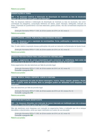 Retorno ao sumário
DISSERTAÇÕES E TESES
386 — As despesas relativas à elaboração de dissertação de mestrado ou tese de doutorado
podem ser deduzidas como gastos com instrução?
Não. As despesas relativas à elaboração de dissertação de mestrado ou tese de doutorado, tais como:
contratação de estagiários, computação eletrônica de dados, papel, fotocópia, datilografia, tradução de
textos, impressão de questionários e de tese elaborada, gastos postais, não são consideradas despesas de
instrução.
(Instrução Normativa RFB nº 1.500, de 29 de outubro de 2014, art. 92, inciso I)
Retorno ao sumário
ENCICLOPÉDIAS, LIVROS, PUBLICAÇÕES E MATERIAIS TÉCNICOS
387 — As despesas com a aquisição de enciclopédias, livros, publicações e materiais técnicos
podem ser deduzidas?
Não. O valor relativo à aquisição dessas publicações não pode ser deduzido na Declaração de Ajuste Anual.
(Instrução Normativa RFB nº 1.500, de 29 de outubro de 2014, art. 92, inciso II)
Retorno ao sumário
CURSOS PREPARATÓRIOS PARA CONCURSOS OU VESTIBULARES
388 — Os pagamentos de cursos preparatórios para concursos ou vestibulares, bem como as
respectivas taxas de inscrição, podem ser deduzidos como despesas de instrução?
Estes pagamentos não são dedutíveis por falta de previsão legal.
(Instrução Normativa RFB nº 1.500, de 29 de outubro de 2014, art. 92, inciso IV)
Consulte a pergunta 374
Retorno ao sumário
IDIOMA, MÚSICA, DANÇA, ESPORTE, CORTE E COSTURA
389 — Os pagamentos de aulas de idioma estrangeiro, música, dança, natação, ginástica, dicção,
corte e costura, aulas de trânsito, tênis ou pilotagem podem ser deduzidos como despesas com
instrução?
Não são dedutíveis por falta de previsão legal.
(Instrução Normativa RFB nº 1.500, de 29 de outubro de 2014, art. 92, incisos III e V)
Consulte a pergunta 374
Retorno ao sumário
MENOR EM INSTITUIÇÃO BENEFICENTE
390 — As despesas efetuadas com instrução de menor internado em instituição que crie e eduque
desvalidos e abandonados podem ser deduzidas?
Não são dedutíveis como despesas com instrução os pagamentos feitos a instituição que crie e eduque
desvalidos e abandonados, ainda que sejam destinados ao custeio de sua educação.
(Instrução Normativa RFB nº 1.500, de 29 de outubro de 2014, art. 92, inciso VI)
Consulte a pergunta 323
Retorno ao sumário
167
 