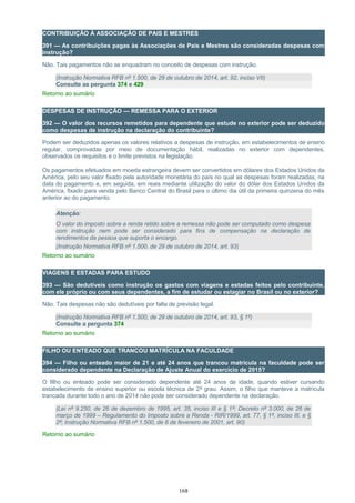 CONTRIBUIÇÃO À ASSOCIAÇÃO DE PAIS E MESTRES
391 — As contribuições pagas às Associações de Pais e Mestres são consideradas despesas com
instrução?
Não. Tais pagamentos não se enquadram no conceito de despesas com instrução.
(Instrução Normativa RFB nº 1.500, de 29 de outubro de 2014, art. 92, inciso VII)
Consulte as pergunta 374 e 429
Retorno ao sumário
DESPESAS DE INSTRUÇÃO — REMESSA PARA O EXTERIOR
392 — O valor dos recursos remetidos para dependente que estude no exterior pode ser deduzido
como despesas de instrução na declaração do contribuinte?
Podem ser deduzidos apenas os valores relativos a despesas de instrução, em estabelecimentos de ensino
regular, comprovadas por meio de documentação hábil, realizadas no exterior com dependentes,
observados os requisitos e o limite previstos na legislação.
Os pagamentos efetuados em moeda estrangeira devem ser convertidos em dólares dos Estados Unidos da
América, pelo seu valor fixado pela autoridade monetária do país no qual as despesas foram realizadas, na
data do pagamento e, em seguida, em reais mediante utilização do valor do dólar dos Estados Unidos da
América, fixado para venda pelo Banco Central do Brasil para o último dia útil da primeira quinzena do mês
anterior ao do pagamento.
Atenção:
O valor do imposto sobre a renda retido sobre a remessa não pode ser computado como despesa
com instrução nem pode ser considerado para fins de compensação na declaração de
rendimentos da pessoa que suporta o encargo.
(Instrução Normativa RFB nº 1.500, de 29 de outubro de 2014, art. 93)
Retorno ao sumário
VIAGENS E ESTADAS PARA ESTUDO
393 — São dedutíveis como instrução os gastos com viagens e estadas feitos pelo contribuinte,
com ele próprio ou com seus dependentes, a fim de estudar ou estagiar no Brasil ou no exterior?
Não. Tais despesas não são dedutíveis por falta de previsão legal.
(Instrução Normativa RFB nº 1.500, de 29 de outubro de 2014, art. 93, § 1º)
Consulte a pergunta 374
Retorno ao sumário
FILHO OU ENTEADO QUE TRANCOU MATRÍCULA NA FACULDADE
394 — Filho ou enteado maior de 21 e até 24 anos que trancou matrícula na faculdade pode ser
considerado dependente na Declaração de Ajuste Anual do exercício de 2015?
O filho ou enteado pode ser considerado dependente até 24 anos de idade, quando estiver cursando
estabelecimento de ensino superior ou escola técnica de 2º grau. Assim, o filho que manteve a matrícula
trancada durante todo o ano de 2014 não pode ser considerado dependente na declaração.
(Lei nº 9.250, de 26 de dezembro de 1995, art. 35, inciso III e § 1º; Decreto nº 3.000, de 26 de
março de 1999 – Regulamento do Imposto sobre a Renda - RIR/1999, art. 77, § 1º, inciso III, e §
2º; Instrução Normativa RFB nº 1.500, de 6 de fevereiro de 2001, art. 90)
Retorno ao sumário
168
 