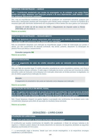 DESPESAS COM INSTRUÇÃO — AUXÍLIO
395 — Contribuinte assalariado que recebe do empregador ou de entidade a que esteja filiado,
auxílio para pagar despesas com instrução própria e de seus dependentes, pode deduzir o total
das despesas efetivamente realizadas?
Sim, mas as importâncias recebidas para esse fim se constituem em rendimento tributável, qualquer que
tenha sido a designação adotada pelo empregador para intitular essas vantagens, inclusive na hipótese de a
empresa optar pelo reembolso diretamente aos empregados e filhos destes dos seus gastos com educação.
(Decreto nº 3.000, de 26 de março de 1999 – Regulamento do Imposto sobre a Renda
(RIR/1999), art. 43, inciso I)
Retorno ao sumário
DESPESAS COM INSTRUÇÃO — RESSARCIMENTO
396 — São dedutíveis os valores ressarcidos pelo empregado, por motivo de rescisão contratual,
ao empregador que patrocinava suas despesas com instrução?
Não se consideram despesas com instrução as importâncias pagas a título de indenização por perdas e
danos, por não cumprimento de cláusula contratual, não sendo, portanto, dedutíveis na declaração da
pessoa física que efetua o ressarcimento.
Consulte a pergunta 395
Retorno ao sumário
CRÉDITO EDUCATIVO
397 — O pagamento do valor do crédito educativo pode ser deduzido como despesa com
instrução?
Não, por falta de previsão legal. O crédito educativo caracteriza-se como empréstimo oneroso, com ônus e
encargos próprios desses contratos. O valor pago à instituição de ensino, ainda que com recursos do crédito
educativo, pode ser deduzido como despesa com instrução, observado os limites previstos na legislação, no
ano do efetivo pagamento à instituição de ensino.
Atenção:
O pagamento do empréstimo não pode ser deduzido como despesa com instrução.
Retorno ao sumário
CONSTRUÇÃO DE ESCOLA EM IMÓVEL RURAL
398 — Os gastos com construção de escola em imóvel do contribuinte, onde este exerce atividade
rural, assim como os dispêndios com pagamento de professor, para atender ao funcionamento
dessa escola, podem ser deduzidos como despesas de instrução de menores pobres?
Não. Essas despesas integram os gastos ligados à percepção dos rendimentos da atividade rural e são
consideradas despesas para efeito de apuração do resultado dessa atividade.
Retorno ao sumário
DEDUÇÕES – LIVRO-CAIXA
UTILIZAÇÃO DO LIVRO-CAIXA
399 — Quem pode deduzir as despesas escrituradas em livro-caixa?
O contribuinte que receber rendimentos do trabalho não assalariado, o titular de serviços notariais e de
registro e o leiloeiro podem deduzir da receita decorrente do exercício da respectiva atividade as seguintes
despesas escrituradas em livro-caixa:
1 - a remuneração paga a terceiros, desde que com vínculo empregatício, e os respectivos encargos
trabalhistas e previdenciários;
169
 