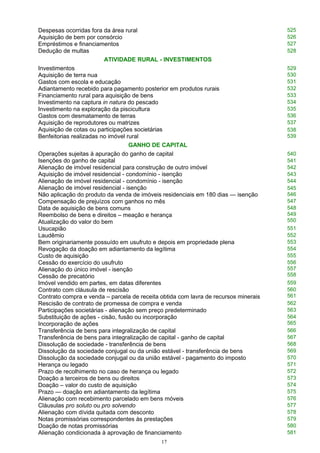 Despesas ocorridas fora da área rural 525
Aquisição de bem por consórcio 526
Empréstimos e financiamentos 527
Dedução de multas 528
ATIVIDADE RURAL - INVESTIMENTOS
Investimentos 529
Aquisição de terra nua 530
Gastos com escola e educação 531
Adiantamento recebido para pagamento posterior em produtos rurais 532
Financiamento rural para aquisição de bens 533
Investimento na captura in natura do pescado 534
Investimento na exploração da piscicultura 535
Gastos com desmatamento de terras 536
Aquisição de reprodutores ou matrizes 537
Aquisição de cotas ou participações societárias
Benfeitorias realizadas no imóvel rural
538
539
GANHO DE CAPITAL
Operações sujeitas à apuração do ganho de capital 540
Isenções do ganho de capital 541
Alienação de imóvel residencial para construção de outro imóvel 542
Aquisição de imóvel residencial - condomínio - isenção 543
Alienação de imóvel residencial - condomínio - isenção 544
Alienação de imóvel residencial - isenção
Não aplicação do produto da venda de imóveis residenciais em 180 dias — isenção
545
546
Compensação de prejuízos com ganhos no mês 547
Data de aquisição de bens comuns
Reembolso de bens e direitos – meação e herança
Atualização do valor do bem
548
549
550
Usucapião 551
Laudêmio 552
Bem originariamente possuído em usufruto e depois em propriedade plena 553
Revogação da doação em adiantamento da legítima 554
Custo de aquisição 555
Cessão do exercício do usufruto
Alienação do único imóvel - isenção
Cessão de precatório
556
557
558
Imóvel vendido em partes, em datas diferentes 559
Contrato com cláusula de rescisão
Contrato compra e venda – parcela de receita obtida com lavra de recursos minerais
560
561
Rescisão de contrato de promessa de compra e venda 562
Participações societárias - alienação sem preço predeterminado 563
Substituição de ações - cisão, fusão ou incorporação
Incorporação de ações
564
565
Transferência de bens para integralização de capital 566
Transferência de bens para integralização de capital - ganho de capital 567
Dissolução de sociedade - transferência de bens 568
Dissolução da sociedade conjugal ou da união estável - transferência de bens 569
Dissolução da sociedade conjugal ou da união estável - pagamento do imposto 570
Herança ou legado 571
Prazo de recolhimento no caso de herança ou legado 572
Doação a terceiros de bens ou direitos 573
Doação – valor do custo de aquisição 574
Prazo — doação em adiantamento da legítima 575
Alienação com recebimento parcelado em bens móveis 576
Cláusulas pro soluto ou pro solvendo 577
Alienação com dívida quitada com desconto 578
Notas promissórias correspondentes às prestações 579
Doação de notas promissórias 580
Alienação condicionada à aprovação de financiamento 581
17
 