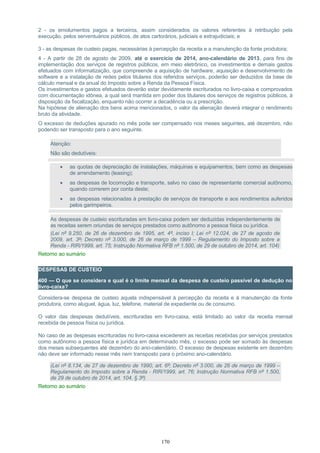 2 - os emolumentos pagos a terceiros, assim considerados os valores referentes à retribuição pela
execução, pelos serventuários públicos, de atos cartorários, judiciais e extrajudiciais; e
3 - as despesas de custeio pagas, necessárias à percepção da receita e a manutenção da fonte produtora;
4 - A partir de 28 de agosto de 2009, até o exercício de 2014, ano-calendário de 2013, para fins de
implementação dos serviços de registros públicos, em meio eletrônico, os investimentos e demais gastos
efetuados com informatização, que compreende a aquisição de hardware, aquisição e desenvolvimento de
software e a instalação de redes pelos titulares dos referidos serviços, poderão ser deduzidos da base de
cálculo mensal e da anual do Imposto sobre a Renda da Pessoa Física.
Os investimentos e gastos efetuados deverão estar devidamente escriturados no livro-caixa e comprovados
com documentação idônea, a qual será mantida em poder dos titulares dos serviços de registros públicos, à
disposição da fiscalização, enquanto não ocorrer a decadência ou a prescrição.
Na hipótese de alienação dos bens acima mencionados, o valor da alienação deverá integrar o rendimento
bruto da atividade.
O excesso de deduções apurado no mês pode ser compensado nos meses seguintes, até dezembro, não
podendo ser transposto para o ano seguinte.
Atenção:
Não são dedutíveis:
• as quotas de depreciação de instalações, máquinas e equipamentos, bem como as despesas
de arrendamento (leasing);
• as despesas de locomoção e transporte, salvo no caso de representante comercial autônomo,
quando correrem por conta deste;
• as despesas relacionadas à prestação de serviços de transporte e aos rendimentos auferidos
pelos garimpeiros.
As despesas de custeio escrituradas em livro-caixa podem ser deduzidas independentemente de
as receitas serem oriundas de serviços prestados como autônomo a pessoa física ou jurídica.
(Lei nº 9.250, de 26 de dezembro de 1995, art. 4º, inciso I; Lei nº 12.024, de 27 de agosto de
2009, art. 3º; Decreto nº 3.000, de 26 de março de 1999 – Regulamento do Imposto sobre a
Renda - RIR/1999, art. 75; Instrução Normativa RFB nº 1.500, de 29 de outubro de 2014, art. 104)
Retorno ao sumário
DESPESAS DE CUSTEIO
400 — O que se considera e qual é o limite mensal da despesa de custeio passível de dedução no
livro-caixa?
Considera-se despesa de custeio aquela indispensável à percepção da receita e à manutenção da fonte
produtora, como aluguel, água, luz, telefone, material de expediente ou de consumo.
O valor das despesas dedutíveis, escrituradas em livro-caixa, está limitado ao valor da receita mensal
recebida de pessoa física ou jurídica.
No caso de as despesas escrituradas no livro-caixa excederem as receitas recebidas por serviços prestados
como autônomo a pessoa física e jurídica em determinado mês, o excesso pode ser somado às despesas
dos meses subsequentes até dezembro do ano-calendário. O excesso de despesas existente em dezembro
não deve ser informado nesse mês nem transposto para o próximo ano-calendário.
(Lei nº 8.134, de 27 de dezembro de 1990, art. 6º; Decreto nº 3.000, de 26 de março de 1999 –
Regulamento do Imposto sobre a Renda - RIR/1999, art. 76; Instrução Normativa RFB nº 1.500,
de 29 de outubro de 2014, art. 104, § 3º)
Retorno ao sumário
170
 