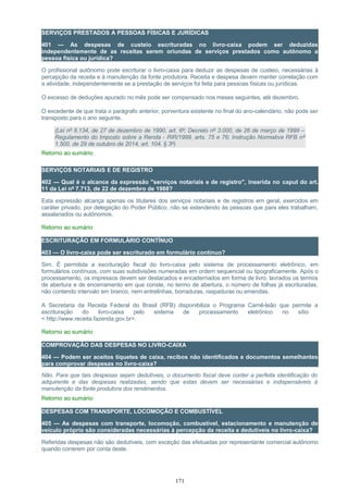 SERVIÇOS PRESTADOS A PESSOAS FÍSICAS E JURÍDICAS
401 — As despesas de custeio escrituradas no livro-caixa podem ser deduzidas
independentemente de as receitas serem oriundas de serviços prestados como autônomo a
pessoa física ou jurídica?
O profissional autônomo pode escriturar o livro-caixa para deduzir as despesas de custeio, necessárias à
percepção da receita e à manutenção da fonte produtora. Receita e despesa devem manter correlação com
a atividade, independentemente se a prestação de serviços foi feita para pessoas físicas ou jurídicas.
O excesso de deduções apurado no mês pode ser compensado nos meses seguintes, até dezembro.
O excedente de que trata o parágrafo anterior, porventura existente no final do ano-calendário, não pode ser
transposto para o ano seguinte.
(Lei nº 8.134, de 27 de dezembro de 1990, art. 6º; Decreto nº 3.000, de 26 de março de 1999 –
Regulamento do Imposto sobre a Renda - RIR/1999, arts. 75 e 76; Instrução Normativa RFB nº
1.500, de 29 de outubro de 2014, art. 104, § 3º)
Retorno ao sumário
SERVIÇOS NOTARIAIS E DE REGISTRO
402 — Qual é o alcance da expressão "serviços notariais e de registro", inserida no caput do art.
11 da Lei nº 7.713, de 22 de dezembro de 1988?
Esta expressão alcança apenas os titulares dos serviços notariais e de registros em geral, exercidos em
caráter privado, por delegação do Poder Público, não se estendendo às pessoas que para eles trabalham,
assalariados ou autônomos.
Retorno ao sumário
ESCRITURAÇÃO EM FORMULÁRIO CONTÍNUO
403 — O livro-caixa pode ser escriturado em formulário contínuo?
Sim. É permitida a escrituração fiscal do livro-caixa pelo sistema de processamento eletrônico, em
formulários contínuos, com suas subdivisões numeradas em ordem sequencial ou tipograficamente. Após o
processamento, os impressos devem ser destacados e encadernados em forma de livro, lavrados os termos
de abertura e de encerramento em que conste, no termo de abertura, o número de folhas já escrituradas,
não contendo intervalo em branco, nem entrelinhas, borraduras, raspaduras ou emendas.
A Secretaria da Receita Federal do Brasil (RFB) disponibiliza o Programa Carnê-leão que permite a
escrituração do livro-caixa pelo sistema de processamento eletrônico no sítio
< http://www.receita.fazenda.gov.br>.
Retorno ao sumário
COMPROVAÇÃO DAS DESPESAS NO LIVRO-CAIXA
404 — Podem ser aceitos tíquetes de caixa, recibos não identificados e documentos semelhantes
para comprovar despesas no livro-caixa?
Não. Para que tais despesas sejam dedutíveis, o documento fiscal deve conter a perfeita identificação do
adquirente e das despesas realizadas, sendo que estas devem ser necessárias e indispensáveis à
manutenção da fonte produtora dos rendimentos.
Retorno ao sumário
DESPESAS COM TRANSPORTE, LOCOMOÇÃO E COMBUSTÍVEL
405 — As despesas com transporte, locomoção, combustível, estacionamento e manutenção de
veículo próprio são consideradas necessárias à percepção da receita e dedutíveis no livro-caixa?
Referidas despesas não são dedutíveis, com exceção das efetuadas por representante comercial autônomo
quando correrem por conta deste.
171
 