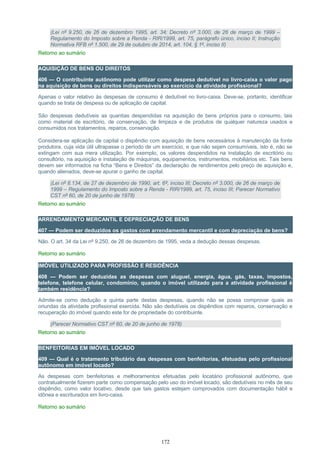 (Lei nº 9.250, de 26 de dezembro 1995, art. 34; Decreto nº 3.000, de 26 de março de 1999 –
Regulamento do Imposto sobre a Renda - RIR/1999, art. 75, parágrafo único, inciso II; Instrução
Normativa RFB nº 1.500, de 29 de outubro de 2014, art. 104, § 1º, inciso II)
Retorno ao sumário
AQUISIÇÃO DE BENS OU DIREITOS
406 — O contribuinte autônomo pode utilizar como despesa dedutível no livro-caixa o valor pago
na aquisição de bens ou direitos indispensáveis ao exercício da atividade profissional?
Apenas o valor relativo às despesas de consumo é dedutível no livro-caixa. Deve-se, portanto, identificar
quando se trata de despesa ou de aplicação de capital.
São despesas dedutíveis as quantias despendidas na aquisição de bens próprios para o consumo, tais
como material de escritório, de conservação, de limpeza e de produtos de qualquer natureza usados e
consumidos nos tratamentos, reparos, conservação.
Considera-se aplicação de capital o dispêndio com aquisição de bens necessários à manutenção da fonte
produtora, cuja vida útil ultrapasse o período de um exercício, e que não sejam consumíveis, isto é, não se
extingam com sua mera utilização. Por exemplo, os valores despendidos na instalação de escritório ou
consultório, na aquisição e instalação de máquinas, equipamentos, instrumentos, mobiliários etc. Tais bens
devem ser informados na ficha “Bens e Direitos” da declaração de rendimentos pelo preço de aquisição e,
quando alienados, deve-se apurar o ganho de capital.
(Lei nº 8.134, de 27 de dezembro de 1990, art. 6º, inciso III; Decreto nº 3.000, de 26 de março de
1999 – Regulamento do Imposto sobre a Renda - RIR/1999, art. 75, inciso III; Parecer Normativo
CST nº 60, de 20 de junho de 1978)
Retorno ao sumário
ARRENDAMENTO MERCANTIL E DEPRECIAÇÃO DE BENS
407 — Podem ser deduzidos os gastos com arrendamento mercantil e com depreciação de bens?
Não. O art. 34 da Lei nº 9.250, de 26 de dezembro de 1995, veda a dedução dessas despesas.
Retorno ao sumário
IMÓVEL UTILIZADO PARA PROFISSÃO E RESIDÊNCIA
408 — Podem ser deduzidas as despesas com aluguel, energia, água, gás, taxas, impostos,
telefone, telefone celular, condomínio, quando o imóvel utilizado para a atividade profissional é
também residência?
Admite-se como dedução a quinta parte destas despesas, quando não se possa comprovar quais as
oriundas da atividade profissional exercida. Não são dedutíveis os dispêndios com reparos, conservação e
recuperação do imóvel quando este for de propriedade do contribuinte.
(Parecer Normativo CST nº 60, de 20 de junho de 1978)
Retorno ao sumário
BENFEITORIAS EM IMÓVEL LOCADO
409 — Qual é o tratamento tributário das despesas com benfeitorias, efetuadas pelo profissional
autônomo em imóvel locado?
As despesas com benfeitorias e melhoramentos efetuadas pelo locatário profissional autônomo, que
contratualmente fizerem parte como compensação pelo uso do imóvel locado, são dedutíveis no mês de seu
dispêndio, como valor locativo, desde que tais gastos estejam comprovados com documentação hábil e
idônea e escriturados em livro-caixa.
Retorno ao sumário
172
 
