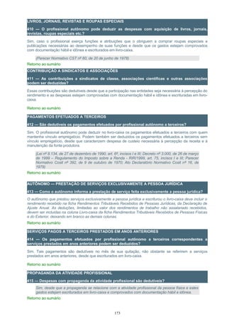 LIVROS, JORNAIS, REVISTAS E ROUPAS ESPECIAIS
410 — O profissional autônomo pode deduzir as despesas com aquisição de livros, jornais,
revistas, roupas especiais etc.?
Sim, caso o profissional exerça funções e atribuições que o obriguem a comprar roupas especiais e
publicações necessárias ao desempenho de suas funções e desde que os gastos estejam comprovados
com documentação hábil e idônea e escriturados em livro-caixa.
(Parecer Normativo CST nº 60, de 20 de junho de 1978)
Retorno ao sumário
CONTRIBUIÇÃO A SINDICATOS E ASSOCIAÇÕES
411 — As contribuições a sindicatos de classe, associações científicas e outras associações
podem ser deduzidas?
Essas contribuições são dedutíveis desde que a participação nas entidades seja necessária à percepção do
rendimento e as despesas estejam comprovadas com documentação hábil e idônea e escrituradas em livro-
caixa.
Retorno ao sumário
PAGAMENTOS EFETUADOS A TERCEIROS
412 — São dedutíveis os pagamentos efetuados por profissional autônomo a terceiros?
Sim. O profissional autônomo pode deduzir no livro-caixa os pagamentos efetuados a terceiros com quem
mantenha vínculo empregatício. Podem também ser deduzidos os pagamentos efetuados a terceiros sem
vínculo empregatício, desde que caracterizem despesa de custeio necessária à percepção da receita e à
manutenção da fonte produtora.
(Lei nº 8.134, de 27 de dezembro de 1990, art. 6º, incisos I e III; Decreto nº 3.000, de 26 de março
de 1999 – Regulamento do Imposto sobre a Renda - RIR/1999, art. 75, incisos I e III; Parecer
Normativo Cosit nº 392, de 9 de outubro de 1970; Ato Declaratório Normativo Cosit nº 16, de
1979)
Retorno ao sumário
AUTÔNOMO — PRESTAÇÃO DE SERVIÇOS EXCLUSIVAMENTE A PESSOA JURÍDICA
413 — Como o autônomo informa a prestação de serviço feita exclusivamente a pessoa jurídica?
O autônomo que prestou serviços exclusivamente a pessoa jurídica e escriturou o livro-caixa deve incluir o
rendimento recebido na ficha Rendimentos Tributáveis Recebidos de Pessoas Jurídicas, da Declaração de
Ajuste Anual. As deduções, limitadas ao valor dos rendimentos de trabalho não assalariado recebidos,
devem ser incluídas na coluna Livro-caixa da ficha Rendimentos Tributáveis Recebidos de Pessoas Físicas
e do Exterior, deixando em branco as demais colunas.
Retorno ao sumário
SERVIÇOS PAGOS A TERCEIROS PRESTADOS EM ANOS ANTERIORES
414 — Os pagamentos efetuados por profissional autônomo a terceiros correspondentes a
serviços prestados em anos anteriores podem ser deduzidos?
Sim. Tais pagamentos são dedutíveis no mês de sua quitação, não obstante se referirem a serviços
prestados em anos anteriores, desde que escriturados em livro-caixa.
Retorno ao sumário
PROPAGANDA DA ATIVIDADE PROFISSIONAL
415 — Despesas com propaganda da atividade profissional são dedutíveis?
Sim, desde que a propaganda se relacione com a atividade profissional da pessoa física e estes
gastos estejam escriturados em livro-caixa e comprovados com documentação hábil e idônea.
Retorno ao sumário
173
 
