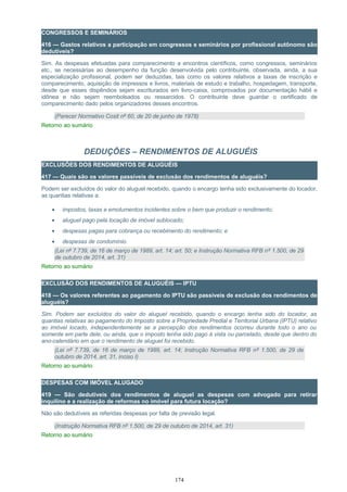 CONGRESSOS E SEMINÁRIOS
416 — Gastos relativos a participação em congressos e seminários por profissional autônomo são
dedutíveis?
Sim. As despesas efetuadas para comparecimento a encontros científicos, como congressos, seminários
etc., se necessárias ao desempenho da função desenvolvida pelo contribuinte, observada, ainda, a sua
especialização profissional, podem ser deduzidas, tais como os valores relativos a taxas de inscrição e
comparecimento, aquisição de impressos e livros, materiais de estudo e trabalho, hospedagem, transporte,
desde que esses dispêndios sejam escriturados em livro-caixa, comprovados por documentação hábil e
idônea e não sejam reembolsados ou ressarcidos. O contribuinte deve guardar o certificado de
comparecimento dado pelos organizadores desses encontros.
(Parecer Normativo Cosit nº 60, de 20 de junho de 1978)
Retorno ao sumário
DEDUÇÕES – RENDIMENTOS DE ALUGUÉIS
EXCLUSÕES DOS RENDIMENTOS DE ALUGUÉIS
417 — Quais são os valores passíveis de exclusão dos rendimentos de aluguéis?
Podem ser excluídos do valor do aluguel recebido, quando o encargo tenha sido exclusivamente do locador,
as quantias relativas a:
• impostos, taxas e emolumentos incidentes sobre o bem que produzir o rendimento;
• aluguel pago pela locação de imóvel sublocado;
• despesas pagas para cobrança ou recebimento do rendimento; e
• despesas de condomínio.
(Lei nº 7.739, de 16 de março de 1989, art. 14; art. 50; e Instrução Normativa RFB nº 1.500, de 29
de outubro de 2014, art. 31)
Retorno ao sumário
EXCLUSÃO DOS RENDIMENTOS DE ALUGUÉIS — IPTU
418 — Os valores referentes ao pagamento do IPTU são passíveis de exclusão dos rendimentos de
aluguéis?
Sim. Podem ser excluídos do valor do aluguel recebido, quando o encargo tenha sido do locador, as
quantias relativas ao pagamento do Imposto sobre a Propriedade Predial e Territorial Urbana (IPTU) relativo
ao imóvel locado, independentemente se a percepção dos rendimentos ocorreu durante todo o ano ou
somente em parte dele, ou ainda, que o imposto tenha sido pago à vista ou parcelado, desde que dentro do
ano-calendário em que o rendimento de aluguel foi recebido.
(Lei nº 7.739, de 16 de março de 1989, art. 14; Instrução Normativa RFB nº 1.500, de 29 de
outubro de 2014, art. 31, inciso I)
Retorno ao sumário
DESPESAS COM IMÓVEL ALUGADO
419 — São dedutíveis dos rendimentos de aluguel as despesas com advogado para retirar
inquilino e a realização de reformas no imóvel para futura locação?
Não são dedutíveis as referidas despesas por falta de previsão legal.
(Instrução Normativa RFB nº 1.500, de 29 de outubro de 2014, art. 31)
Retorno ao sumário
174
 
