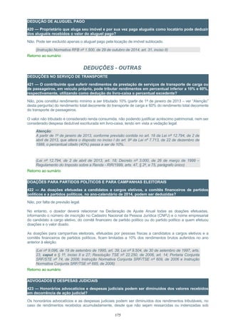 DEDUÇÃO DE ALUGUEL PAGO
420 — Proprietário que aluga seu imóvel e por sua vez paga aluguéis como locatário pode deduzir
dos aluguéis recebidos o valor do aluguel pago?
Não. Pode ser excluído apenas o aluguel pago pela locação de imóvel sublocado.
(Instrução Normativa RFB nº 1.500, de 29 de outubro de 2014, art. 31, inciso II)
Retorno ao sumário
DEDUÇÕES - OUTRAS
DEDUÇÕES NO SERVIÇO DE TRANSPORTE
421 — O contribuinte que auferir rendimentos da prestação de serviços de transporte de carga ou
de passageiros, em veículo próprio, pode tributar rendimentos em percentual inferior a 10% e 60%,
respectivamente, utilizando como dedução do livro-caixa o percentual excedente?
Não, pois constitui rendimento mínimo a ser tributado 10% (partir de 1º de janeiro de 2013 – ver “Atenção”
desta pergunta) do rendimento total decorrente do transporte de carga e 60% do rendimento total decorrente
do transporte de passageiros.
O valor não tributado é considerado renda consumida, não podendo justificar acréscimo patrimonial, nem ser
considerado despesa dedutível escriturada em livro-caixa, tendo em vista a vedação legal.
Atenção:
A partir de 1º de janeiro de 2013, conforme previsão contida no art. 18 da Lei nº 12.794, de 2 de
abril de 2013, que altera o disposto no inciso I do art. 9º da Lei nº 7.713, de 22 de dezembro de
1988, o percentual citado (40%) passa a ser de 10%.
(Lei nº 12.794, de 2 de abril de 2013, art. 18; Decreto nº 3.000, de 26 de março de 1999 –
Regulamento do Imposto sobre a Renda - RIR/1999, arts. 47, § 2º, e 75, parágrafo único)
Retorno ao sumário
DOAÇÕES PARA PARTIDOS POLÍTICOS E PARA CAMPANHAS ELEITORAIS
422 — As doações efetuadas a candidatos a cargos eletivos, a comitês financeiros de partidos
políticos e a partidos políticos, no ano-calendário de 2014, podem ser deduzidas?
Não, por falta de previsão legal.
No entanto, o doador deverá relacionar na Declaração de Ajuste Anual todas as doações efetuadas,
informando o número de inscrição no Cadastro Nacional da Pessoa Jurídica (CNPJ) e o nome empresarial
do candidato a cargo eletivo, do comitê financeiro de partido político ou do partido político a quem efetuou
doações e o valor doado.
As doações para campanhas eleitorais, efetuadas por pessoas físicas a candidatos a cargos eletivos e a
comitês financeiros de partidos políticos, ficam limitadas a 10% dos rendimentos brutos auferidos no ano
anterior à eleição.
(Lei nº 9.096, de 19 de setembro de 1995, art. 39; Lei nº 9.504, de 30 de setembro de 1997, arts.
23, caput e § 1º, inciso II e 27; Resolução TSE nº 22.250, de 2006, art. 14; Portaria Conjunta
SRF/STE nº 74, de 2006; Instrução Normativa Conjunta SRF/TSE nº 609, de 2006 e Instrução
Normativa Conjunta SRF/TSE nº 685, de 2006)
Retorno ao sumário
ADVOGADOS E DESPESAS JUDICIAIS
423 — Honorários advocatícios e despesas judiciais podem ser diminuídos dos valores recebidos
em decorrência de ação judicial?
Os honorários advocatícios e as despesas judiciais podem ser diminuídos dos rendimentos tributáveis, no
caso de rendimentos recebidos acumuladamente, desde que não sejam ressarcidas ou indenizadas sob
175
 