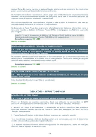 qualquer forma. Da mesma maneira, os gastos efetuados anteriormente ao recebimento dos rendimentos
podem ser diminuídos quando do recebimento dos rendimentos.
Os honorários advocatícios e as despesas judiciais pagos pelo contribuinte devem ser proporcionalizados
conforme a natureza dos rendimentos recebidos em ação judicial, isto é, entre os rendimentos tributáveis, os
sujeitos a tributação exclusiva e os isentos e não tributáveis.
O contribuinte deve informar como rendimento tributável o valor recebido, já diminuído do valor pago ao
advogado, independentemente do modelo de formulário utilizado.
Na Declaração de Ajuste Anual, deve-se preencher a ficha Pagamentos Efetuados, informando o nome, o
número de inscrição no Cadastro de Pessoas Físicas (CPF) e o valor pago ao beneficiário do pagamento
(ex: advogado).
(Lei nº 7.713, de 22 de dezembro de 1988, art. 12; Decreto nº 3.000, de 26 de março de 1999 –
Regulamento do Imposto sobre a Renda - RIR/1999, art. 56, parágrafo único)
Consulte as perguntas 215 e 424
Retorno ao sumário
HONORÁRIOS ADVOCATÍCIOS PAGOS EM OUTROS EXERCÍCIOS
424 — Em qual ano–calendário são deduzidos, na Declaração de Ajuste Anual, os honorários
advocatícios pagos em ano–calendário posterior ou anterior àquele em que os rendimentos
decorrentes de decisão judicial foram recebidos?
Os honorários advocatícios devem ser deduzidos no ano–calendário em que os rendimentos decorrentes de
decisão judicial foram recebidos, e informados na ficha de Pagamentos Efetuados da Declaração de Ajuste
Anual nos anos-calendário em que tais honorários forem pagos.
Consulte as perguntas 215 e 423
Retorno ao sumário
DOAÇÕES — ENTIDADES FILANTRÓPICAS E DE EDUCAÇÃO
425 — São dedutíveis as doações efetuadas a entidades filantrópicas, de educação, de pesquisa
científica ou de cultura?
Estas doações não são dedutíveis, por falta de previsão legal.
Retorno ao sumário
DEDUÇÕES – IMPOSTO DEVIDO
DEDUÇÕES DO IMPOSTO DEVIDO
426 — Quais os gastos que podem ser deduzidos do valor do imposto apurado?
Podem ser deduzidos os seguintes pagamentos, desde que efetuados no ano-calendário de 2014
(observado em relação ao ano-calendário de 2015, os limites deste tópico “Atenção”), referentes a:
I - Estatuto da Criança e do Adolescente — contribuições aos Fundos controlados pelos Conselhos
municipais, estaduais, Distrital e Nacional dos Direitos da Criança e do Adolescente (ver “item 2” do tópico
“Atenção” a esta pergunta).
II - Fundos Nacional, Estaduais ou Municipais do Idoso, observado, em especial, o seguinte:
1) as importâncias deduzidas a título de doações sujeitam-se à comprovação, por meio de documentos
emitidos pelos conselhos gestores dos respectivos fundos;
2) as doações efetuadas em moeda devem ser depositadas em conta específica, aberta em instituição
financeira pública, vinculada ao respectivo fundo;
176
 