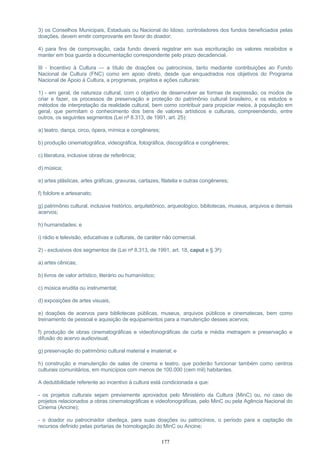 3) os Conselhos Municipais, Estaduais ou Nacional do Idoso, controladores dos fundos beneficiados pelas
doações, devem emitir comprovante em favor do doador;
4) para fins de comprovação, cada fundo deverá registrar em sua escrituração os valores recebidos e
manter em boa guarda a documentação correspondente pelo prazo decadencial.
III - Incentivo à Cultura — a título de doações ou patrocínios, tanto mediante contribuições ao Fundo
Nacional de Cultura (FNC) como em apoio direto, desde que enquadrados nos objetivos do Programa
Nacional de Apoio à Cultura, a programas, projetos e ações culturais:
1) - em geral, de natureza cultural, com o objetivo de desenvolver as formas de expressão, os modos de
criar e fazer, os processos de preservação e proteção do patrimônio cultural brasileiro, e os estudos e
métodos de interpretação da realidade cultural, bem como contribuir para propiciar meios, à população em
geral, que permitam o conhecimento dos bens de valores artísticos e culturais, compreendendo, entre
outros, os seguintes segmentos (Lei nº 8.313, de 1991, art. 25):
a) teatro, dança, circo, ópera, mímica e congêneres;
b) produção cinematográfica, videográfica, fotográfica, discográfica e congêneres;
c) literatura, inclusive obras de referência;
d) música;
e) artes plásticas, artes gráficas, gravuras, cartazes, filatelia e outras congêneres;
f) folclore e artesanato;
g) patrimônio cultural, inclusive histórico, arquitetônico, arqueológico, bibliotecas, museus, arquivos e demais
acervos;
h) humanidades; e
i) rádio e televisão, educativas e culturais, de caráter não comercial.
2) - exclusivos dos segmentos de (Lei nº 8.313, de 1991, art. 18, caput e § 3º):
a) artes cênicas;
b) livros de valor artístico, literário ou humanístico;
c) música erudita ou instrumental;
d) exposições de artes visuais;
e) doações de acervos para bibliotecas públicas, museus, arquivos públicos e cinematecas, bem como
treinamento de pessoal e aquisição de equipamentos para a manutenção desses acervos;
f) produção de obras cinematográficas e videofonográficas de curta e média metragem e preservação e
difusão do acervo audiovisual;
g) preservação do patrimônio cultural material e imaterial; e
h) construção e manutenção de salas de cinema e teatro, que poderão funcionar também como centros
culturais comunitários, em municípios com menos de 100.000 (cem mil) habitantes.
A dedutibilidade referente ao incentivo à cultura está condicionada a que:
- os projetos culturais sejam previamente aprovados pelo Ministério da Cultura (MinC) ou, no caso de
projetos relacionados a obras cinematográficas e videofonográficas, pelo MinC ou pela Agência Nacional do
Cinema (Ancine);
- o doador ou patrocinador obedeça, para suas doações ou patrocínios, o período para a captação de
recursos definido pelas portarias de homologação do MinC ou Ancine;
177
 
