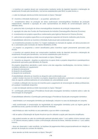 - o incentivo em espécie devem ser comprovados mediante recibo de depósito bancário e declaração de
recebimento firmada pelo beneficiário, nos termos estabelecidos pelo MinC ou pela Ancine; e
- o valor da dedução atenda ao limite mencionado no tópico “Atenção”
IV - Incentivo à Atividade Audiovisual — as quantias aplicadas em:
1 - investimentos feitos na produção de obras audiovisuais cinematográficas brasileiras de produção
independente, mediante a aquisição de cotas representativas de direitos de comercialização sobre as
referidas obras;
2 - patrocínio feito à produção de obras cinematográficas brasileiras de produção independente;
3 - aquisição de cotas dos Fundos de Financiamento da Indústria Cinematográfica Nacional (Funcines).
4 - investimentos em projetos específicos credenciados pela Agência Nacional do Cinema (Ancine);
5 – patrocínios em projetos específicos ou em programas especiais de fomento instituídos pela Ancine.
A dedutibilidade referente ao incentivo à Atividade Audiovisual está condicionada a que:
- os investimentos previstos nos itens 1 e 3 sejam realizados no mercado de capitais, em ativos previstos em
lei, e autorizados pela Comissão de Valores Mobiliários (CVM);
- os projetos ou programas a serem beneficiados pelos incentivos sejam previamente aprovados pela
Ancine;
- o incentivo em espécie devem ser comprovados mediante recibo de depósito bancário e declaração de
recebimento firmada pelo beneficiário, nos termos estabelecidos pela Ancine; e
- o valor da dedução atenda ao limite mencionado no tópico “Atenção”
V – Incentivo ao desporto - doações ou patrocínios no apoio direto a projetos desportivos e paradesportivos
previamente aprovados pelo Ministério do Esporte.
Os projetos desportivos atenderão a pelo menos uma das seguintes manifestações, nos termos, limites e
condições definidas em regulamento:
a) desporto educacional;
b) desporto de participação;
c) desporto de rendimento.
A dedutibilidade referente ao incentivo ao desporto está condicionada a que:
- podem receber recursos do incentivo os projetos desportivos destinados a promover a inclusão social por
meio do esporte, preferencialmente em comunidades de vulnerabilidade social.
- é vedada a utilização dos recursos do incentivo para o pagamento de remuneração de atletas profissionais,
em qualquer modalidade desportiva.
- o valor da dedução atenda ao limite mencionado no tópico “Atenção”
VI - contribuição patronal paga à Previdência Social pelo empregador doméstico incidente sobre o valor da
remuneração do empregado.
A dedutibilidade referente à Contribuição patronal paga à Previdência Social pelo empregador doméstico:
- está limitada a um empregado doméstico por declaração, inclusive no caso da declaração em conjunto;
- está condicionada à comprovação da regularidade do empregador doméstico junto ao regime geral de
previdência social, quando se tratar de contribuinte individual;
- está limitada ao valor recolhido no ano-calendário a que se referir a declaração;
- não se aplica à Declaração de Ajuste Anual em que for utilizada a opção pelo desconto simplificado;
- não poderá exceder ao valor da contribuição patronal calculado sobre 1 (um) salário mínimo mensal, sobre
o 13º (décimo terceiro) salário e sobre a remuneração adicional de férias, referidos também a 1 (um) salário
mínimo;
- deve ser observado o valor recolhido, na hipótese de pagamentos feitos proporcionalmente em relação ao
período de duração do contrato de trabalho;
- deve atender ao limite mencionado no tópico “Atenção”.
178
 
