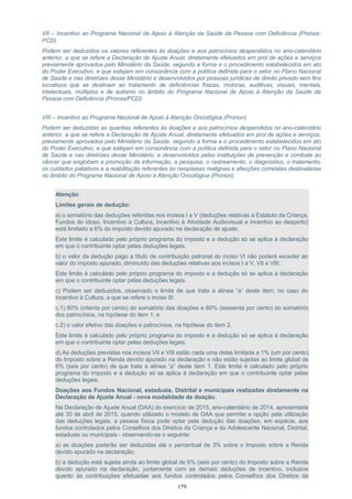 VII – Incentivo ao Programa Nacional de Apoio à Atenção da Saúde da Pessoa com Deficiência (Pronas-
PCD)
Podem ser deduzidos os valores referentes às doações e aos patrocínios despendidos no ano-calendário
anterior, a que se refere a Declaração de Ajuste Anual, diretamente efetuados em prol de ações e serviços
previamente aprovados pelo Ministério da Saúde, segundo a forma e o procedimento estabelecidos em ato
do Poder Executivo, e que estejam em consonância com a política definida para o setor no Plano Nacional
de Saúde e nas diretrizes desse Ministério e desenvolvidos por pessoas jurídicas de direito privado sem fins
lucrativos que se destinam ao tratamento de deficiências físicas, motoras, auditivas, visuais, mentais,
intelectuais, múltiplas e de autismo no âmbito do Programa Nacional de Apoio à Atenção da Saúde da
Pessoa com Deficiência (Pronas/PCD).
VIII – Incentivo ao Programa Nacional de Apoio à Atenção Oncológica (Pronon)
Podem ser deduzidas as quantias referentes às doações e aos patrocínios despendidos no ano-calendário
anterior, a que se refere a Declaração de Ajuste Anual, diretamente efetuados em prol de ações e serviços,
previamente aprovados pelo Ministério da Saúde, segundo a forma e o procedimento estabelecidos em ato
do Poder Executivo, e que estejam em consonância com a política definida para o setor no Plano Nacional
de Saúde e nas diretrizes desse Ministério, e desenvolvidos pelas instituições de prevenção e combate ao
câncer que englobam a promoção da informação, a pesquisa, o rastreamento, o diagnóstico, o tratamento,
os cuidados paliativos e a reabilitação referentes às neoplasias malignas e afecções correlatas destinatárias
no âmbito do Programa Nacional de Apoio à Atenção Oncológica (Pronon).
Atenção:
Limites gerais de dedução:
a) o somatório das deduções referidas nos incisos I a V (deduções relativas a Estatuto da Criança,
Fundos do idoso, Incentivo à Cultura, Incentivo à Atividade Audiovisual e incentivo ao desporto)
está limitado a 6% do imposto devido apurado na declaração de ajuste;
Este limite é calculado pelo próprio programa do imposto e a dedução só se aplica à declaração
em que o contribuinte optar pelas deduções legais.
b) o valor da dedução pago a título de contribuição patronal do inciso VI não poderá exceder ao
valor do imposto apurado, diminuído das deduções relativas aos incisos I a V, VII e VIII;
Este limite é calculado pelo próprio programa do imposto e a dedução só se aplica à declaração
em que o contribuinte optar pelas deduções legais.
c) Podem ser deduzidos, observado o limite de que trata a alínea “a” deste item, no caso do
incentivo à Cultura, a que se refere o inciso III:
c.1) 80% (oitenta por cento) do somatório das doações e 60% (sessenta por cento) do somatório
dos patrocínios, na hipótese do item 1; e
c.2) o valor efetivo das doações e patrocínios, na hipótese do item 2.
Este limite é calculado pelo próprio programa do imposto e a dedução só se aplica à declaração
em que o contribuinte optar pelas deduções legais.
d) As deduções previstas nos incisos VII e VIII estão cada uma delas limitada a 1% (um por cento)
do Imposto sobre a Renda devido apurado na declaração e não estão sujeitas ao limite global de
6% (seis por cento) de que trata a alínea “a” deste item 1. Este limite é calculado pelo próprio
programa do imposto e a dedução só se aplica à declaração em que o contribuinte optar pelas
deduções legais.
Doações aos Fundos Nacional, estaduais, Distrital e municipais realizadas diretamente na
Declaração de Ajuste Anual - nova modalidade de doação:
Na Declaração de Ajuste Anual (DAA) do exercício de 2015, ano-calendário de 2014, apresentada
até 30 de abril de 2015, quando utilizado o modelo de DAA que permite a opção pela utilização
das deduções legais, a pessoa física pode optar pela dedução das doações, em espécie, aos
fundos controlados pelos Conselhos dos Direitos da Criança e do Adolescente Nacional, Distrital,
estaduais ou municipais - observando-se o seguinte:
a) as doações poderão ser deduzidas até o percentual de 3% sobre o Imposto sobre a Renda
devido apurado na declaração;
b) a dedução está sujeita ainda ao limite global de 6% (seis por cento) do Imposto sobre a Renda
devido apurado na declaração, juntamente com as demais deduções de incentivo, inclusive
quanto às contribuições efetuadas aos fundos controlados pelos Conselhos dos Direitos da
179
 
