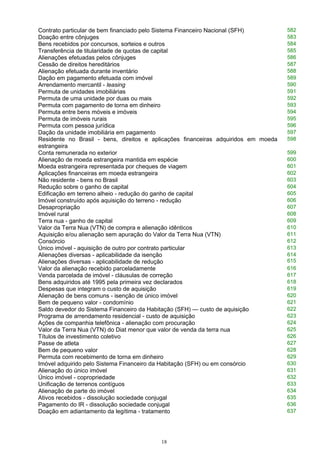 Contrato particular de bem financiado pelo Sistema Financeiro Nacional (SFH) 582
Doação entre cônjuges 583
Bens recebidos por concursos, sorteios e outros 584
Transferência de titularidade de quotas de capital 585
Alienações efetuadas pelos cônjuges 586
Cessão de direitos hereditários 587
Alienação efetuada durante inventário 588
Dação em pagamento efetuada com imóvel 589
Arrendamento mercantil - leasing 590
Permuta de unidades imobiliárias 591
Permuta de uma unidade por duas ou mais 592
Permuta com pagamento de torna em dinheiro 593
Permuta entre bens móveis e imóveis 594
Permuta de imóveis rurais 595
Permuta com pessoa jurídica 596
Dação da unidade imobiliária em pagamento 597
Residente no Brasil - bens, direitos e aplicações financeiras adquiridos em moeda
estrangeira
598
Conta remunerada no exterior 599
Alienação de moeda estrangeira mantida em espécie 600
Moeda estrangeira representada por cheques de viagem 601
Aplicações financeiras em moeda estrangeira 602
Não residente - bens no Brasil 603
Redução sobre o ganho de capital 604
Edificação em terreno alheio - redução do ganho de capital 605
Imóvel construído após aquisição do terreno - redução 606
Desapropriação 607
Imóvel rural 608
Terra nua - ganho de capital 609
Valor da Terra Nua (VTN) de compra e alienação idênticos 610
Aquisição e/ou alienação sem apuração do Valor da Terra Nua (VTN) 611
Consórcio 612
Único imóvel - aquisição de outro por contrato particular 613
Alienações diversas - aplicabilidade da isenção
Alienações diversas - aplicabilidade de redução
614
615
Valor da alienação recebido parceladamente 616
Venda parcelada de imóvel - cláusulas de correção 617
Bens adquiridos até 1995 pela primeira vez declarados 618
Despesas que integram o custo de aquisição 619
Alienação de bens comuns - isenção de único imóvel 620
Bem de pequeno valor - condomínio 621
Saldo devedor do Sistema Financeiro da Habitação (SFH) — custo de aquisição 622
Programa de arrendamento residencial - custo de aquisição 623
Ações de companhia telefônica - alienação com procuração 624
Valor da Terra Nua (VTN) do Diat menor que valor de venda da terra nua 625
Títulos de investimento coletivo 626
Passe de atleta 627
Bem de pequeno valor 628
Permuta com recebimento de torna em dinheiro 629
Imóvel adquirido pelo Sistema Financeiro da Habitação (SFH) ou em consórcio 630
Alienação do único imóvel 631
Único imóvel - copropriedade 632
Unificação de terrenos contíguos 633
Alienação de parte do imóvel 634
Ativos recebidos - dissolução sociedade conjugal 635
Pagamento do IR - dissolução sociedade conjugal 636
Doação em adiantamento da legítima - tratamento 637
18
 