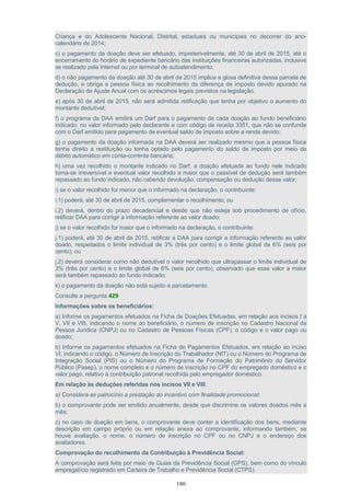 Criança e do Adolescente Nacional, Distrital, estaduais ou municipais no decorrer do ano-
calendário de 2014;
c) o pagamento da doação deve ser efetuado, impreterivelmente, até 30 de abril de 2015, até o
encerramento do horário de expediente bancário das instituições financeiras autorizadas, inclusive
se realizado pela Internet ou por terminal de autoatendimento;
d) o não pagamento da doação até 30 de abril de 2015 implica a glosa definitiva dessa parcela de
dedução, e obriga a pessoa física ao recolhimento da diferença de imposto devido apurado na
Declaração de Ajuste Anual com os acréscimos legais previstos na legislação.
e) após 30 de abril de 2015, não será admitida retificação que tenha por objetivo o aumento do
montante dedutível;
f) o programa da DAA emitirá um Darf para o pagamento de cada doação ao fundo beneficiário
indicado, no valor informado pelo declarante e com código de receita 3351, que não se confunde
com o Darf emitido para pagamento de eventual saldo de imposto sobre a renda devido;
g) o pagamento da doação informada na DAA deverá ser realizado mesmo que a pessoa física
tenha direito a restituição ou tenha optado pelo pagamento do saldo de imposto por meio de
débito automático em conta-corrente bancária;
h) uma vez recolhido o montante indicado no Darf, a doação efetuada ao fundo nele indicado
torna-se irreversível e eventual valor recolhido a maior que o passível de dedução será também
repassado ao fundo indicado, não cabendo devolução, compensação ou dedução desse valor;
i) se o valor recolhido for menor que o informado na declaração, o contribuinte:
i.1) poderá, até 30 de abril de 2015, complementar o recolhimento; ou
i.2) deverá, dentro do prazo decadencial e desde que não esteja sob procedimento de ofício,
retificar DAA para corrigir a informação referente ao valor doado;
j) se o valor recolhido for maior que o informado na declaração, o contribuinte:
j.1) poderá, até 30 de abril de 2015, retificar a DAA para corrigir a informação referente ao valor
doado, respeitados o limite individual de 3% (três por cento) e o limite global de 6% (seis por
cento); ou
j.2) deverá considerar como não dedutível o valor recolhido que ultrapassar o limite individual de
3% (três por cento) e o limite global de 6% (seis por cento), observado que esse valor a maior
será também repassado ao fundo indicado;
k) o pagamento da doação não está sujeito a parcelamento.
Consulte a pergunta 429
Informações sobre os beneficiários:
a) Informe os pagamentos efetuados na Ficha de Doações Efetuadas, em relação aos incisos I a
V, VII e VIII, indicando o nome do beneficiário, o número de inscrição no Cadastro Nacional da
Pessoa Jurídica (CNPJ) ou no Cadastro de Pessoas Físicas (CPF), o código e o valor pago ou
doado;
b) Informe os pagamentos efetuados na Ficha de Pagamentos Efetuados, em relação ao inciso
VI, indicando o código, o Número de Inscrição do Trabalhador (NIT) ou o Número do Programa de
Integração Social (PIS) ou o Número do Programa de Formação do Patrimônio do Servidor
Público (Pasep), o nome completo e o número de inscrição no CPF do empregado doméstico e o
valor pago, relativo à contribuição patronal recolhida pelo empregador doméstico.
Em relação às deduções referidas nos incisos VII e VIII:
a) Considera-se patrocínio a prestação do incentivo com finalidade promocional;
b) o comprovante pode ser emitido anualmente, desde que discrimine os valores doados mês a
mês;
c) no caso de doação em bens, o comprovante deve conter a identificação dos bens, mediante
descrição em campo próprio ou em relação anexa ao comprovante, informando também, se
houve avaliação, o nome, o número de inscrição no CPF ou no CNPJ e o endereço dos
avaliadores.
Comprovação do recolhimento da Contribuição à Previdência Social:
A comprovação será feita por meio de Guias da Previdência Social (GPS), bem como do vínculo
empregatício registrado em Carteira de Trabalho e Previdência Social (CTPS).
180
 