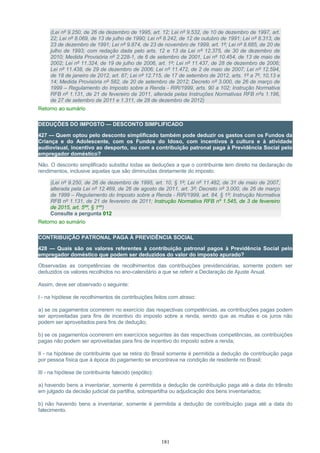 (Lei nº 9.250, de 26 de dezembro de 1995, art. 12; Lei nº 9.532, de 10 de dezembro de 1997, art.
22; Lei nº 8.069, de 13 de julho de 1990; Lei nº 8.242, de 12 de outubro de 1991; Lei nº 8.313, de
23 de dezembro de 1991; Lei nº 9.874, de 23 de novembro de 1999, art. 1º; Lei nº 8.685, de 20 de
julho de 1993; com redação dada pelo arts. 12 e 13 da Lei nº 12.375, de 30 de dezembro de
2010; Medida Provisória nº 2.228-1, de 6 de setembro de 2001, Lei nº 10.454, de 13 de maio de
2002; Lei nº 11.324, de 19 de julho de 2006, art. 1º; Lei nº 11.437, de 28 de dezembro de 2006;
Lei nº 11.438, de 29 de dezembro de 2006; Lei nº 11.472, de 2 de maio de 2007; Lei nº 12.594,
de 18 de janeiro de 2012, art. 87; Lei nº 12.715, de 17 de setembro de 2012, arts. 1º a 7º, 10,13 e
14; Medida Provisória nº 582, de 20 de setembro de 2012; Decreto nº 3.000, de 26 de março de
1999 – Regulamento do Imposto sobre a Renda - RIR/1999, arts. 90 a 102; Instrução Normativa
RFB nº 1.131, de 21 de fevereiro de 2011, alterada pelas Instruções Normativas RFB nºs 1.196,
de 27 de setembro de 2011 e 1.311, de 28 de dezembro de 2012)
Retorno ao sumário
DEDUÇÕES DO IMPOSTO — DESCONTO SIMPLIFICADO
427 — Quem optou pelo desconto simplificado também pode deduzir os gastos com os Fundos da
Criança e do Adolescente, com os Fundos do Idoso, com incentivos à cultura e à atividade
audiovisual, incentivo ao desporto, ou com a contribuição patronal paga à Previdência Social pelo
empregador doméstico?
Não. O desconto simplificado substitui todas as deduções a que o contribuinte tem direito na declaração de
rendimentos, inclusive aquelas que são diminuídas diretamente do imposto.
(Lei nº 9.250, de 26 de dezembro de 1995, art. 10, § 1º; Lei nº 11.482, de 31 de maio de 2007,
alterada pela Lei nº 12.469, de 26 de agosto de 2011, art. 3º; Decreto nº 3.000, de 26 de março
de 1999 – Regulamento do Imposto sobre a Renda - RIR/1999, art. 84, § 1º; Instrução Normativa
RFB nº 1.131, de 21 de fevereiro de 2011; Instrução Normativa RFB nº 1.545, de 3 de fevereiro
de 2015, art. 5ºº, § 1ºº)
Consulte a pergunta 012
Retorno ao sumário
CONTRIBUIÇÃO PATRONAL PAGA À PREVIDÊNCIA SOCIAL
428 — Quais são os valores referentes à contribuição patronal pagos à Previdência Social pelo
empregador doméstico que podem ser deduzidos do valor do imposto apurado?
Observadas as competências de recolhimentos das contribuições previdenciárias, somente podem ser
deduzidos os valores recolhidos no ano-calendário a que se referir a Declaração de Ajuste Anual.
Assim, deve ser observado o seguinte:
I - na hipótese de recolhimentos de contribuições feitos com atraso:
a) se os pagamentos ocorrerem no exercício das respectivas competências, as contribuições pagas podem
ser aproveitadas para fins de incentivo do imposto sobre a renda, sendo que as multas e os juros não
podem ser aproveitados para fins de dedução;
b) se os pagamentos ocorrerem em exercícios seguintes às das respectivas competências, as contribuições
pagas não podem ser aproveitadas para fins de incentivo do imposto sobre a renda;
II - na hipótese de contribuinte que se retira do Brasil somente é permitida a dedução de contribuição paga
por pessoa física que à época do pagamento se encontrava na condição de residente no Brasil;
III - na hipótese de contribuinte falecido (espólio):
a) havendo bens a inventariar, somente é permitida a dedução de contribuição paga até a data do trânsito
em julgado da decisão judicial da partilha, sobrepartilha ou adjudicação dos bens inventariados;
b) não havendo bens a inventariar, somente é permitida a dedução de contribuição paga até a data do
falecimento.
181
 
