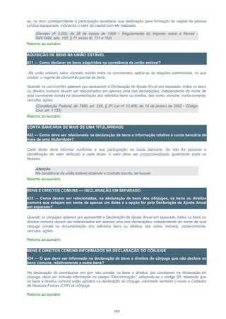 se, no item correspondente à participação societária, sua destinação para formação do capital da pessoa
jurídica equiparada, indicando o valor do capital com ele realizado.
(Decreto nº 3.000, de 26 de março de 1999 – Regulamento do Imposto sobre a Renda -
RIR/1999, arts. 150, § 1º, inciso III, 151 e 152)
Retorno ao sumário
AQUISIÇÃO DE BENS NA UNIÃO ESTÁVEL
431 — Como declarar os bens adquiridos na constância da união estável?
Na união estável, salvo contrato escrito entre os conviventes, aplica-se às relações patrimoniais, no que
couber, o regime da comunhão parcial de bens.
Quando os conviventes optarem por apresentar a Declaração de Ajuste Anual em separado, todos os bens
ou direitos comuns devem ser relacionados em apenas uma das declarações, independente do nome de
qual convivente consta na documentação dos referidos bens ou direitos, tais como: imóveis, conta-corrente,
veículos, ações.
(Constituição Federal, de 1988, art. 226, § 3º; Lei nº 10.406, de 10 de janeiro de 2002 - Código
Civil, art. 1.725)
Retorno ao sumário
CONTA BANCÁRIA DE MAIS DE UMA TITULARIDADE
432 — Como deve ser relacionada na declaração de bens a informação relativa à conta bancária de
mais de uma titularidade?
Cada titular deve informar conforme a sua participação na conta bancária. Se não for possível a
identificação do valor atribuído a cada titular, o valor deve ser proporcionalizado igualmente entre os
titulares.
Atenção:
Na constância da união estável observar o contrato escrito, se houver.
Retorno ao sumário
BENS E DIREITOS COMUNS — DECLARAÇÃO EM SEPARADO
433 — Como devem ser relacionados, na declaração de bens dos cônjuges, os bens ou direitos
comuns que estejam em nome de apenas um deles e a opção for pela Declaração de Ajuste Anual
em separado?
Quando os cônjuges optarem por apresentar a Declaração de Ajuste Anual em separado, todos os bens ou
direitos comuns devem ser relacionados em apenas uma das declarações, independente do nome de qual
cônjuge consta na documentação dos referidos bens ou direitos, tais como: imóveis, conta-corrente,
veículos, ações.
Retorno ao sumário
BENS E DIREITOS COMUNS INFORMADOS NA DECLARAÇÃO DO CÔNJUGE
434 — O que deve ser informado na declaração de bens e direitos do cônjuge que não declara os
bens comuns, relativamente a estes bens?
Na declaração do contribuinte em que não constar os bens e direitos, por constarem na declaração do
cônjuge, deve ser incluída informação no campo “Discriminação”, utilizando-se o código 99, relatando que
os bens e direitos comuns estão apostos na declaração do cônjuge, informado também o nome e Cadastro
de Pessoas Físicas (CPF) do cônjuge.
Retorno ao sumário
183
 