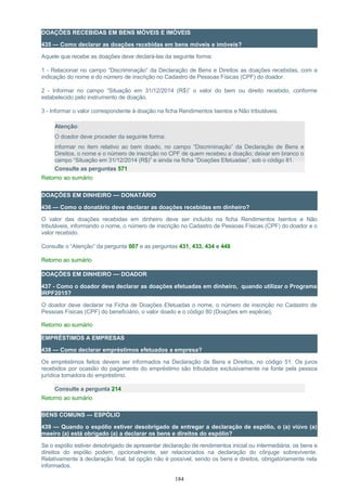 DOAÇÕES RECEBIDAS EM BENS MÓVEIS E IMÓVEIS
435 — Como declarar as doações recebidas em bens móveis e imóveis?
Aquele que recebe as doações deve declará-las da seguinte forma:
1 - Relacionar no campo “Discriminação” da Declaração de Bens e Direitos as doações recebidas, com a
indicação do nome e do número de inscrição no Cadastro de Pessoas Físicas (CPF) do doador.
2 - Informar no campo “Situação em 31/12/2014 (R$)” o valor do bem ou direito recebido, conforme
estabelecido pelo instrumento de doação.
3 - Informar o valor correspondente à doação na ficha Rendimentos Isentos e Não tributáveis.
Atenção:
O doador deve proceder da seguinte forma:
informar no item relativo ao bem doado, no campo “Discriminação” da Declaração de Bens e
Direitos, o nome e o número de inscrição no CPF de quem recebeu a doação; deixar em branco o
campo “Situação em 31/12/2014 (R$)” e ainda na ficha “Doações Efetuadas”, sob o código 81.
Consulte as perguntas 571
Retorno ao sumário
DOAÇÕES EM DINHEIRO — DONATÁRIO
436 — Como o donatário deve declarar as doações recebidas em dinheiro?
O valor das doações recebidas em dinheiro deve ser incluído na ficha Rendimentos Isentos e Não
tributáveis, informando o nome, o número de inscrição no Cadastro de Pessoas Físicas (CPF) do doador e o
valor recebido.
Consulte o “Atenção” da pergunta 007 e as perguntas 431, 433, 434 e 448
Retorno ao sumário
DOAÇÕES EM DINHEIRO — DOADOR
437 - Como o doador deve declarar as doações efetuadas em dinheiro, quando utilizar o Programa
IRPF2015?
O doador deve declarar na Ficha de Doações Efetuadas o nome, o número de inscrição no Cadastro de
Pessoas Físicas (CPF) do beneficiário, o valor doado e o código 80 (Doações em espécie).
Retorno ao sumário
EMPRÉSTIMOS A EMPRESAS
438 — Como declarar empréstimos efetuados a empresa?
Os empréstimos feitos devem ser informados na Declaração de Bens e Direitos, no código 51. Os juros
recebidos por ocasião do pagamento do empréstimo são tributados exclusivamente na fonte pela pessoa
jurídica tomadora do empréstimo.
Consulte a pergunta 214
Retorno ao sumário
BENS COMUNS — ESPÓLIO
439 — Quando o espólio estiver desobrigado de entregar a declaração de espólio, o (a) viúvo (a)
meeiro (a) está obrigado (a) a declarar os bens e direitos do espólio?
Se o espólio estiver desobrigado de apresentar declaração de rendimentos inicial ou intermediária, os bens e
direitos do espólio podem, opcionalmente, ser relacionados na declaração do cônjuge sobrevivente.
Relativamente à declaração final, tal opção não é possível, sendo os bens e direitos, obrigatoriamente nela
informados.
184
 