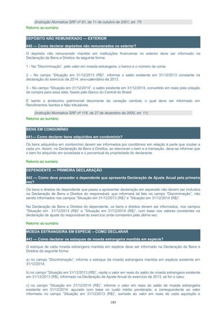 (Instrução Normativa SRF nº 81, de 11 de outubro de 2001, art. 7º)
Retorno ao sumário
DEPÓSITO NÃO REMUNERADO — EXTERIOR
440 — Como declarar depósitos não remunerados no exterior?
O depósito não remunerado mantido em instituições financeiras no exterior deve ser informado na
Declaração de Bens e Direitos da seguinte forma:
1 - Na “Discriminação”, pelo valor em moeda estrangeira, o banco e o número da conta.
2 – No campo “Situação em 31/12/2013 (R$)”, informar o saldo existente em 31/12/2013 constante na
declaração do exercício de 2014, ano-calendário de 2013.
3 – No campo “Situação em 31/12/2014”, o saldo existente em 31/12/2014, convertido em reais pela cotação
de compra para essa data, fixada pelo Banco do Central do Brasil.
É isento o acréscimo patrimonial decorrente da variação cambial, o qual deve ser informado em
Rendimentos Isentos e Não tributáveis.
(Instrução Normativa SRF nº 118, de 27 de dezembro de 2000, art. 11)
Retorno ao sumário
BENS EM CONDOMÍNIO
441— Como declarar bens adquiridos em condomínio?
Os bens adquiridos em condomínio devem ser informados por condômino em relação à parte que couber a
cada um. Assim, na Declaração de Bens e Direitos, ao descrever o bem e a transação, deve-se informar que
o bem foi adquirido em sociedade e o percentual da propriedade do declarante.
Retorno ao sumário
DEPENDENTE — PRIMEIRA DECLARAÇÃO
442 — Como deve proceder o dependente que apresenta Declaração de Ajuste Anual pela primeira
vez?
Os bens e direitos de dependente que passa a apresentar declaração em separado não devem ser incluídos
na Declaração de Bens e Direitos do responsável, que informará tal fato no campo “Discriminação”, não
sendo informados nos campos “Situação em 31/12/2013 (R$)” e ”Situação em 31/12/2014 (R$)”.
Na Declaração de Bens e Direitos do dependente, os bens e direitos devem ser informados, nos campos
“Situação em 31/12/2013 (R$)” e “Situação em 31/12/2014 (R$)”, com base nos valores constantes na
declaração de ajuste do responsável do exercício onde constarem pela última vez.
Retorno ao sumário
MOEDA ESTRANGEIRA EM ESPÉCIE – COMO DECLARAR
443 — Como declarar os estoques de moeda estrangeira mantida em espécie?
O estoque de cada moeda estrangeira mantida em espécie deve ser informado na Declaração de Bens e
Direitos da seguinte forma:
a) no campo “Discriminação”, informe o estoque da moeda estrangeira mantida em espécie existente em
31/12/2014;
b) no campo “Situação em 31/12/2013 (R$)”, repita o valor em reais do saldo de moeda estrangeira existente
em 31/12/2013 (R$), informado na Declaração de Ajuste Anual do exercício de 2013, se for o caso;
c) no campo ”Situação em 31/12/2014 (R$)”, informe o valor em reais do saldo de moeda estrangeira
existente em 31/12/2014, apurado com base no custo médio ponderado, e correspondente ao valor
informado no campo ”Situação em 31/12/2013 (R$)”, somado ao valor em reais de cada aquisição e
185
 