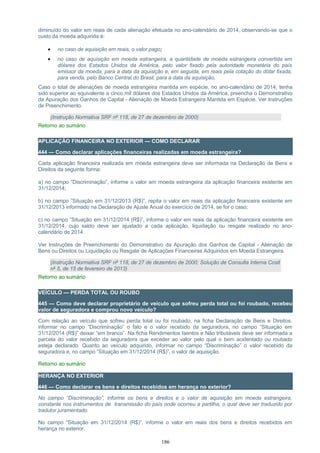 diminuído do valor em reais de cada alienação efetuada no ano-calendário de 2014, observando-se que o
custo da moeda adquirida é:
• no caso de aquisição em reais, o valor pago;
• no caso de aquisição em moeda estrangeira, a quantidade de moeda estrangeira convertida em
dólares dos Estados Unidos da América, pelo valor fixado pela autoridade monetária do país
emissor da moeda, para a data da aquisição e, em seguida, em reais pela cotação do dólar fixada,
para venda, pelo Banco Central do Brasil, para a data da aquisição.
Caso o total de alienações de moeda estrangeira mantida em espécie, no ano-calendário de 2014, tenha
sido superior ao equivalente a cinco mil dólares dos Estados Unidos da América, preencha o Demonstrativo
da Apuração dos Ganhos de Capital - Alienação de Moeda Estrangeira Mantida em Espécie. Ver Instruções
de Preenchimento.
(Instrução Normativa SRF nº 118, de 27 de dezembro de 2000)
Retorno ao sumário
APLICAÇÃO FINANCEIRA NO EXTERIOR — COMO DECLARAR
444 — Como declarar aplicações financeiras realizadas em moeda estrangeira?
Cada aplicação financeira realizada em moeda estrangeira deve ser informada na Declaração de Bens e
Direitos da seguinte forma:
a) no campo “Discriminação”, informe o valor em moeda estrangeira da aplicação financeira existente em
31/12/2014;
b) no campo ”Situação em 31/12/2013 (R$)”, repita o valor em reais da aplicação financeira existente em
31/12/2013 informado na Declaração de Ajuste Anual do exercício de 2014, se for o caso;
c) no campo ”Situação em 31/12/2014 (R$)”, informe o valor em reais da aplicação financeira existente em
31/12/2014, cujo saldo deve ser ajustado a cada aplicação, liquidação ou resgate realizado no ano-
calendário de 2014.
Ver Instruções de Preenchimento do Demonstrativo da Apuração dos Ganhos de Capital - Alienação de
Bens ou Direitos ou Liquidação ou Resgate de Aplicações Financeiras Adquiridos em Moeda Estrangeira.
(Instrução Normativa SRF nº 118, de 27 de dezembro de 2000; Solução de Consulta Interna Cosit
nº 5, de 15 de fevereiro de 2013)
Retorno ao sumário
VEÍCULO — PERDA TOTAL OU ROUBO
445 — Como deve declarar proprietário de veículo que sofreu perda total ou foi roubado, recebeu
valor de seguradora e comprou novo veículo?
Com relação ao veículo que sofreu perda total ou foi roubado, na ficha Declaração de Bens e Direitos,
informar no campo “Discriminação” o fato e o valor recebido da seguradora, no campo “Situação em
31/12/2014 (R$)” deixar “em branco”. Na ficha Rendimentos Isentos e Não tributáveis deve ser informada a
parcela do valor recebido da seguradora que exceder ao valor pelo qual o bem acidentado ou roubado
esteja declarado. Quanto ao veículo adquirido, informar no campo “Discriminação” o valor recebido da
seguradora e, no campo ”Situação em 31/12/2014 (R$)”, o valor de aquisição.
Retorno ao sumário
HERANÇA NO EXTERIOR
446 — Como declarar os bens e direitos recebidos em herança no exterior?
No campo “Discriminação”, informe os bens e direitos e o valor de aquisição em moeda estrangeira,
constante nos instrumentos de transmissão do país onde ocorreu a partilha, o qual deve ser traduzido por
tradutor juramentado.
No campo “Situação em 31/12/2014 (R$)”, informe o valor em reais dos bens e direitos recebidos em
herança no exterior.
186
 