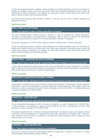 O valor de aquisição dos bens e direitos, quando expresso em moeda estrangeira, deve ser convertido em
dólares dos Estados Unidos da América pelo valor fixado pela autoridade monetária do país emissor da
moeda para a data da aquisição e, em seguida, em reais pela cotação do dólar fixada, para venda, pelo
Banco Central do Brasil, para a data da aquisição.
Em Rendimentos Isentos e Não tributáveis, informe o valor em reais dos bens e direitos recebidos em
herança no exterior.
Retorno ao sumário
BENS E DIREITOS NO EXTERIOR
447 — Como declarar os bens e direitos adquiridos no exterior?
No campo “Discriminação”, informe os bens e direitos e o valor de aquisição em moeda estrangeira,
constante nos instrumentos de transferência de propriedade. Informe, ainda, o montante de rendimentos
auferidos originariamente em reais e/ou em moeda estrangeira utilizados na aquisição.
No campo ”Situação em 31/12/2014 (R$)”, informe o valor em reais dos bens e direitos adquiridos.
O valor de aquisição dos bens e direitos, quando expresso em moeda estrangeira, deve ser convertido em
dólares dos Estados Unidos da América pelo valor fixado pela autoridade monetária do país emissor da
moeda para a data da aquisição e, em seguida, em reais pela cotação do dólar fixada, para venda, pelo
Banco Central do Brasil, para a data da aquisição.
Retorno ao sumário
IMÓVEL RURAL – AQUISIÇÃO NO ANO-CALENDÁRIO
448 — Qual é o valor a ser informado na Declaração de Bens e Direitos no caso de imóvel rural?
O valor pago na aquisição do imóvel rural, em 2014, deve ser informado no campo ”Situação em 31/12/2014
(R$)”; o Valor da Terra Nua (VTN) constante na declaração do Imposto sobre a Propriedade Territorial Rural
(ITR) de 2014 deve ser informado no campo “Discriminação”.
Retorno ao sumário
DEMOLIÇÃO E CONSTRUÇÃO NO MESMO TERRENO
449 — Como declarar a demolição de residência para a construção de outra no mesmo terreno?
A demolição de residência deve ser informada no campo “Discriminação” da Declaração de Bens e Direitos,
informando o valor do bem demolido e os gastos referentes a nova construção. Esses gastos devem ser
somados ao custo de aquisição informado no campo ”Situação em 31/12/2013 (R$)” e o resultado declarado
no campo ”Situação em 31/12/2014 (R$)”.
Retorno ao sumário
CONSÓRCIO — CONTEMPLADO
450 — Como declarar bem adquirido por meio de consórcio?
Caso o bem tenha sido recebido em 2014, informar no código 95, no campo ”Situação em 31/12/2013 (R$)”,
o valor constante na Declaração de Ajuste Anual do exercício de 2014, ano-calendário de 2013. Não
preencher o campo “Situação em 31/12/2014 (R$)”.
No código específico do bem, informar no campo “Discriminação” os dados do bem e do consórcio. Deixar
em branco o campo ”Situação em 31/12/2013 (R$)”. No campo ”Situação em 31/12/2014 (R$)”, informar o
valor declarado no Ano de 2013, no código 95, acrescido dos valores pagos em 2014, inclusive do valor
dado em lance, se for o caso.
Retorno ao sumário
CONSÓRCIO — NÃO CONTEMPLADO
451 — Como declarar consórcio ainda não contemplado?
No caso de consórcio ainda não contemplado, informar o código 95 e os dados do consórcio no campo
“Discriminação” da Declaração de Bens e Direitos.
187
 