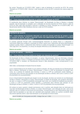 No campo ”Situação em 31/12/2013 (R$)”, repetir o valor já declarado no exercício de 2014. No campo
”Situação em 31/12/2014 (R$)”, informar o valor declarado no Ano de 2013, acrescido dos valores pagos em
2014.
Retorno ao sumário
IMÓVEL ADQUIRIDO/QUITADO COM O FUNDO DE GARANTIA DO TEMPO DE SERVIÇO (FGTS)
452 — Como declarar imóvel adquirido ou quitado com a utilização do FGTS?
O contribuinte deve informar no campo “Discriminação” da Declaração de Bens e Direitos a situação
ocorrida, seja de aquisição ou quitação, com a utilização de recursos oriundos do FGTS. Somar o valor do
FGTS ao valor pago pela aquisição e informar o resultado no campo ”Situação em 31/12/2014 (R$)”. Em
Rendimentos Isentos e Não tributáveis informar o valor do FGTS recebido.
Retorno ao sumário
CONTRATO DE GAVETA
453 — Como declarar as aquisições efetuadas por meio de contrato particular de compra e venda
ou contrato de gaveta, quando a aquisição ocorre num determinado ano-calendário e a escritura
em cartório em outro ano-calendário?
O contrato particular firmado entre construtora/agente financeiro ou pessoa física e o adquirente é
instrumento válido para configurar a aquisição do imóvel, mesmo que o adquirente não tenha desembolsado
qualquer quantia. Assim, o adquirente deve informar os dados da aquisição no campo “Discriminação” e o
valor pago até 31 de dezembro, no campo da situação referente ao ano-calendário do contrato.
Retorno ao sumário
DOAÇÃO DE IMÓVEL — USUFRUTO
454 — Como declarar imóvel recebido em doação com cláusula de usufruto?
Na Declaração de Bens e Direitos do donatário, no campo “Discriminação”, deve ser informada a situação
ocorrida, inclusive o nome e o Cadastro de Pessoas Físicas (CPF) do usufrutuário. No campo ”Situação em
31/12/2014 (R$)” e, também, em Rendimentos Isentos e Não tributáveis, o valor correspondente à nua-
propriedade.
Além disto, na Declaração de Ajuste Anual do doador:
a) se o imóvel doado já era do doador no ano anterior à doação, ele deve ser baixado da sua Declaração de
Bens e Direitos, informando no campo “Discriminação” o nome e o CPF do beneficiário da doação, bem
como, se o usufruto foi instituído para terceiros, o nome e o CPF do usufrutuário (nesta hipótese, o
usufrutuário deve informar esta situação na sua Declaração de Bens e Direitos, bem como o nome e o CPF
do proprietário da nua-propriedade);
b) se o imóvel doado foi adquirido pelo doador no ano da doação, ele deve ser incluído em sua Declaração
de Bens e Direitos, informando no campo “Discriminação” os dados da aquisição, sem qualquer informação
de valor, e o nome e o CPF do beneficiário da doação, bem como, se o usufruto foi instituído para terceiros,
o nome e o CPF do usufrutuário (nesta hipótese, o usufrutuário deve informar esta situação na sua
Declaração de Bens e Direitos, e, ainda, o nome e o CPF do proprietário da nua-propriedade).
Em ambos os casos, quando o doador permaneceu com o usufruto, esta situação deve ser informada em
novo item da Declaração de Bens e Direitos, no campo “Discriminação”, sem indicação de valor, salvo se foi
atribuído valor ao usufruto no documento de transmissão, correspondente ao valor efetivamente pago como
parte total da aquisição ou que deve ser calculado pela proporção relativa ao usufruto constante deste
documento aplicada sobre o valor total declarado ou de aquisição do imóvel doado.
(Lei nº 10.406, de 10 de janeiro de 2002 - Código Civil, art. 1.393)
Retorno ao sumário
188
 