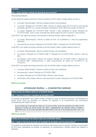 LEASING
455 — Como declarar contrato de leasing de bens móveis?
Para leasing realizado:
a) com opção de compra exercida no final do contrato em 2014, utilize o código relativo ao bem, e:
• no campo “Discriminação”, informe os dados do bem e do contratante;
• no campo ”Situação em 31/12/2013 (R$)”, informe os valores pagos até 31/12/2013, para leasing
contratado até 2013, ou, no caso de leasing contratado em 2014, deixe este campo “em branco”;
• no campo ”Situação em 31/12/2014 (R$)”, informe o valor constante no campo ”Situação em
31/12/2013 (R$)”, se for o caso, acrescido dos valores pagos em 2014, inclusive o valor residual;
b) em 2014, com opção de compra a ser exercida no final do contrato, utilize o código 96, e:
• no campo “Discriminação”, informe os dados do bem, do contratante e o total dos pagamentos
efetuados;
• não preencha os campos “Situação em 31/12/2013 (R$)” e ”Situação em 31/12/2014 (R$)”;
c) até 2013, com opção de compra exercida no ato do contrato, utilize o código relativo ao bem, e:
• no campo “Discriminação”, informe os dados do bem e do contratante;
• nos campos ”Situação em 31/12/2013 (R$)” e ”Situação em 31/12/2014 (R$)”, informe o valor do
bem;
• em Dívidas e Ônus Reais, informe nos campos ”Situação em 31/12/2013 (R$)” e ”Situação em
31/12/2014 (R$)”, respectivamente, o saldo remanescente da dívida em 31/12/2013 e em
31/12/2014.
d) em 2014, com opção de compra exercida no ato do contrato, utilize o código relativo ao bem, e:
• no campo “Discriminação”, informe os dados do bem e do contratante;
• não preencha o campo ”Situação em 31/12/2013 (R$)”;
• no campo ”Situação em 31/12/2014 (R$)”, informe o valor do bem;
• em Dívidas e Ônus Reais, informe o valor da dívida no campo ”Situação em 31/12/2014 (R$)”.
Retorno ao sumário
ATIVIDADE RURAL — CONCEITOS GERAIS
TRIBUTAÇÃO DO RESULTADO DA ATIVIDADE RURAL
456 — Como é tributado o resultado da atividade rural?
O resultado da atividade rural, quando positivo, integrará a base de cálculo do imposto na Declaração de
Ajuste Anual. Para sua apuração, as receitas, as despesas e os investimentos são computados
mensalmente pelo regime de caixa.
(Lei nº 8.023, de 12 de abril de 1990, art. 7º; Lei nº 9.250, de 26 de dezembro de 1995, art. 9º;
Decreto nº 3.000, de 26 de março de 1999 – Regulamento do Imposto sobre a Renda –
RIR/1999, arts. 57, 67 e 68; Instrução Normativa SRF nº 83, de 11 de outubro de 2001, arts. 1º e
11)
Retorno ao sumário
FORMA DE APURAÇÃO DO RESULTADO DA ATIVIDADE RURAL
457 — Qual é a forma de apuração do resultado da atividade rural da pessoa física?
O resultado da exploração da atividade rural exercida pela pessoa física é apurado mediante a escrituração
do livro-caixa, abrangendo as receitas, as despesas, os investimentos e demais valores que integram a
atividade.
189
 