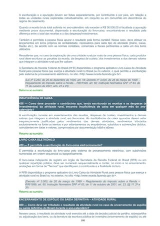 A escrituração e a apuração devem ser feitas separadamente, por contribuinte e por país, em relação a
todas as unidades rurais exploradas individualmente, em conjunto ou em comunhão em decorrência do
regime de casamento.
Quando a receita bruta total auferida no ano-calendário não exceder a R$ 56.000,00 é facultada a apuração
mediante prova documental, dispensada a escrituração do livro-caixa, encontrando-se o resultado pela
diferença entre o total das receitas e o das despesas/investimentos.
Também é permitido à pessoa física apurar o resultado pela forma contábil. Nesse caso, deve efetuar os
lançamentos em livros próprios de contabilidade, necessários para cada tipo de atividade (Diário, Caixa,
Razão etc.), de acordo com as normas contábeis, comerciais e fiscais pertinentes a cada um dos livros
utilizados.
Ressalte-se que, no caso de exploração de uma unidade rural por mais de uma pessoa física, cada produtor
rural deve escriturar as parcelas da receita, da despesa de custeio, dos investimentos e dos demais valores
que integram a atividade rural que lhe caibam.
A Secretaria da Receita Federal do Brasil (RFB) disponibiliza o programa aplicativo Livro-Caixa da Atividade
Rural para pessoa física que exerça a atividade rural no Brasil ou no exterior, o qual permite a escrituração
pelo sistema de processamento eletrônico, no sítio <http://www.receita.fazenda.gov.br>.
(Lei nº 9.250, de 26 de dezembro de 1995, art. 18; Decreto nº 3.000, de 26 de março de 1999 –
Regulamento do Imposto sobre a Renda – RIR/1999, art. 60; Instrução Normativa SRF nº 83, de
11 de outubro de 2001, arts. 22 a 25)
Retorno ao sumário
INSUFICIÊNCIA DE CAIXA
458 — Como deve proceder o contribuinte que, tendo escriturado as receitas e as despesas (e
investimentos) da atividade rural, encontra insuficiência de caixa em qualquer mês do ano-
calendário?
A escrituração consiste em assentamentos das receitas, despesas de custeio, investimentos e demais
valores que integram a atividade rural, em livro-caixa. As insuficiências de caixa apuradas devem estar
inequivocamente justificadas pelos rendimentos das demais atividades, rendimentos tributados
exclusivamente na fonte ou isentos e por adiantamentos ou empréstimos, subsídios e subvenções obtidos,
coincidentes em datas e valores, comprovados por documentação hábil e idônea.
Retorno ao sumário
LIVRO-CAIXA ELETRÔNICO
459 — É permitida a escrituração do livro-caixa eletronicamente?
É permitida a escrituração do livro-caixa pelo sistema de processamento eletrônico, com subdivisões
numeradas em ordem sequencial ou tipograficamente.
O livro-caixa independe de registro em órgão da Secretaria da Receita Federal do Brasil (RFB) ou em
qualquer repartição pública, deve ser numerado sequencialmente e conter, no início e no encerramento,
anotações em forma de "Termos" que identifiquem o contribuinte e a finalidade do livro.
A RFB disponibiliza o programa aplicativo do Livro-Caixa da Atividade Rural para pessoa física que exerça a
atividade rural no Brasil ou no exterior, no sítio <http://www.receita.fazenda.gov.br>.
(Decreto nº 3.000, de 26 de março de 1999 – Regulamento do Imposto sobre a Renda –
RIR/1999, art. 60; Instrução Normativa SRF nº 83, de 11 de outubro de 2001, art. 23, §§ 1º, 2º e
3º)
Retorno ao sumário
ENCERRAMENTO DE ESPÓLIO OU SAÍDA DEFINITIVA – ATIVIDADE RURAL
460 — Como deve ser tributado o resultado da atividade rural no caso de encerramento de espólio
ou saída definitiva do Brasil durante o ano-calendário?
Nesses casos, o resultado da atividade rural exercida até a data da decisão judicial da partilha, sobrepartilha
ou adjudicação dos bens, ou da lavratura da escritura pública de inventário (encerramento de espólio) ou até
190
 