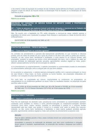 o dia anterior à data da aquisição da condição de não residente (saída definitiva do Brasil), quando positivo,
integrará a base de cálculo do imposto devido na Declaração Final de Espólio ou na Declaração de Saída
Definitiva do País.
Consulte as perguntas 105 e 115
Retorno ao sumário
INSCRIÇÃO NO CADASTRO DE IMÓVEIS RURAIS DO IMPOSTO SOBRE A PROPRIEDADE
TERRITORIAL RURAL (ITR)
461 — Todas as pessoas que exploram imóvel rural estão obrigadas a inscrever-se no Cadastro de
Imóveis Rurais do ITR da Secretaria da Receita Federal do Brasil (RFB)?
Não. De acordo com a legislação do ITR, estão obrigados a inscrever-se nesse cadastro apenas o
proprietário do imóvel rural, o possuidor a qualquer título inclusive o usufrutuário e o titular de domínio útil (o
enfiteuta/foreiro).
(Lei nº 9.393, de 19 de dezembro de 1996, art. 4º)
Retorno ao sumário
CONTRATOS AGRÁRIOS – TIPOS E DISTINÇÃO
462 — Como se distinguem os contratos agrários?
Os contratos de arrendamento e parceria são basicamente semelhantes no que concerne à natureza
jurídica, pois em todos há cessão de uso e gozo de imóvel ou de área rural, parte ou partes dos mesmos,
incluindo, ou não, outros bens, benfeitorias e facilidades, a outra pessoa ou ao conjunto familiar, pelo
proprietário, posseiro ou pessoa que tenha a livre administração dos bens, com o objetivo de neles ser
exercida atividade de exploração agrícola, pecuária, agroindustrial, extrativa vegetal ou mista, porém,
diferem substancialmente na forma de remuneração do cedente:
a) no arrendamento ou subarrendamento, o cedente (arrendador ou subarrendador) recebe do arrendatário
ou subarrendatário retribuição certa ou aluguel pelo uso dos bens cedidos;
b) na parceria ou subparceria, o cedente (parceiro-outorgante) partilha com o parceiro-outorgado os riscos
de caso fortuito e força maior, os frutos, produtos ou lucros havidos, nas proporções estipuladas em
contrato, e as variações de preço dos frutos obtidos.
Por outro lado, na propriedade em comum, copropriedade ou condomínio, os proprietários, os
coproprietários ou os condôminos partilham os riscos, frutos ou resultados havidos, na proporção da parte
que lhes caiba no total.
(Lei nº 4.504, de 30 de novembro de 1964, arts. 95 e 96; Decreto nº 59.566, de 14 de novembro
de 1966, arts. 1º a 15; Parecer Normativo CST nº 90, de 16 de outubro de 1978)
Retorno ao sumário
ARRENDATÁRIO E PARCEIRO
463 — Qual é a conceituação de arrendatário e parceiro?
Para fins de exploração da atividade rural, conceitua-se como arrendatário ou subarrendatário (também
conhecido como locatário ou foreiro) e como parceiro-outorgado ou subparceiro-outorgado (também
conhecido como sócio, meeiro, terceiro, quartista ou percentista) a pessoa ou o conjunto familiar
representado pelo seu chefe, que recebe o imóvel ou a unidade rural, parte ou partes dos mesmos,
incluindo, ou não, outros bens, benfeitorias e facilidades, e neles exerce qualquer atividade agrícola,
pecuária, agroindustrial, extrativa vegetal ou mista, sob contrato de arrendamento ou parceria rural.
Atenção:
Para ter plena validade perante o fisco, esses contratos devem ser comprovados por instrumento
escrito hábil e idôneo.
Arrendatário e parceiros na exploração de atividade rural, bem como condôminos e cônjuges,
devem apurar o resultado, separadamente, na proporção das receitas e despesas que couber a
cada um.
191
 
