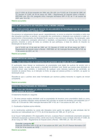 (Lei nº 4.504, de 30 de novembro de 1964, arts. 95 e 96; Lei nº 8.023, de 12 de abril de 1990, art.
13; Decreto nº 3.000, de 26 de março de 1999 – Regulamento do Imposto sobre a Renda –
RIR/1999, arts. 59 e 64, parágrafo único; Instrução Normativa SRF nº 83, de 11 de outubro de
2001, arts. 14 e 15)
Retorno ao sumário
MAIS DE UM CONTRATO DE PARCERIA PARA A MESMA UNIDADE
464 — Como proceder quando no decorrer do ano-calendário for formalizado mais de um contrato
de parceria para a mesma unidade rural?
Os parceiros ou subparceiros devem apurar, separadamente, os lucros ou prejuízos vinculados a cada uma
das situações ocorridas no período, na proporção dos rendimentos e despesas que couberem a cada um,
preenchendo o Demonstrativo da Atividade Rural, quando a isso estiverem obrigados. Na declaração, cada
parceiro ou subparceiro outorgado adicionará o resultado, correspondente à parcela que lhes couber na
parceria, incluindo a soma de todos os contatos de que participou, à base de cálculo do imposto na
Declaração de Ajuste Anual.
(Lei nº 8.023, de 12 de abril de 1990, art. 13; Decreto nº 3.000, de 26 de março de 1999 –
Regulamento do Imposto sobre a Renda – RIR/1999, art. 59; Instrução Normativa SRF nº 83, de
11 de outubro de 2001, art. 14)
Retorno ao sumário
RENDIMENTOS NO USUFRUTO
465 — Quem deve tributar os rendimentos de propriedade rural objeto de usufruto?
O usufrutuário deve tributar os rendimentos de propriedade rural objeto de usufruto de acordo com a
natureza destes, ou seja, deve apurar o resultado da atividade rural, desde que exerça essa atividade no
referido imóvel, caso contrário, o rendimento de qualquer outra natureza sujeita-se ao carnê-leão, se
recebido de pessoa física, ou à retenção na fonte, se pago por pessoa jurídica, e, também, ao ajuste na
declaração anual.
Ressalte-se que o usufruto deve estar formalizado por escritura pública transcrita no registro de imóvel
competente.
Retorno ao sumário
ANIMAIS EM PROPRIEDADE DE TERCEIROS
466 — Como são tributados os valores recebidos por pessoa física relativos a animais que possua
em propriedade de terceiros?
O tratamento tributário é o seguinte:
1 - Se essa pessoa explora atividade rural na propriedade de terceiros como arrendatário desta ou como
parceiro, as quantias auferidas nessa atividade são incluídas na receita da atividade rural explorada (Lei nº
8.023, de 12 de abril de 1990; Instrução Normativa SRF nº 83, de 11 de outubro de 2001, art. 14).
2 - Excetuada a hipótese acima referida:
a) os rendimentos auferidos na venda são tributados como ganho de capital, se esta atividade não for
exercida com habitualidade (Lei nº 7.713, de 22 de dezembro de 1988, art. 3º, § 2º); ou
b) se houver habitualidade e fim especulativo de lucro, a pessoa física é considerada empresário (empresa
individual) equiparado a pessoa jurídica, sendo seus lucros tributados nessa condição (Decreto nº 3.000, de
26 de março de 1999 – Regulamento do Imposto sobre a Renda – RIR/1999, art. 150, 541 e 542).
Consulte a pergunta 467
(Instrução Normativa SRF nº 83, de 11 de outubro de 2001, arts. 2º e 5º; Parecer Normativo CST
nº 90, de 16 de outubro de 1978)
Retorno ao sumário
192
 