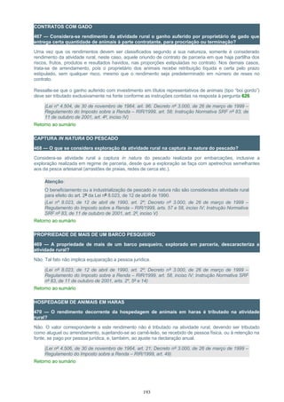 CONTRATOS COM GADO
467 — Considera-se rendimento da atividade rural o ganho auferido por proprietário de gado que
entrega certa quantidade de animais à parte contratante, para procriação ou terminação?
Uma vez que os rendimentos devem ser classificados segundo a sua natureza, somente é considerado
rendimento da atividade rural, neste caso, aquele oriundo de contrato de parceria em que haja partilha dos
riscos, frutos, produtos e resultados havidos, nas proporções estipuladas no contrato. Nos demais casos,
trata-se de arrendamento, pois o proprietário dos animais recebe retribuição líquida e certa pelo prazo
estipulado, sem qualquer risco, mesmo que o rendimento seja predeterminado em número de reses no
contrato.
Ressalte-se que o ganho auferido com investimento em títulos representativos de animais (tipo “boi gordo”)
deve ser tributado exclusivamente na fonte conforme as instruções contidas na resposta à pergunta 626.
(Lei nº 4.504, de 30 de novembro de 1964, art. 96; Decreto nº 3.000, de 26 de março de 1999 –
Regulamento do Imposto sobre a Renda – RIR/1999, art. 58; Instrução Normativa SRF nº 83, de
11 de outubro de 2001, art. 4º, inciso IV)
Retorno ao sumário
CAPTURA IN NATURA DO PESCADO
468 — O que se considera exploração da atividade rural na captura in natura do pescado?
Considera-se atividade rural a captura in natura do pescado realizada por embarcações, inclusive a
exploração realizada em regime de parceria, desde que a exploração se faça com apetrechos semelhantes
aos da pesca artesanal (arrastões de praias, redes de cerca etc.).
Atenção:
O beneficiamento ou a industrialização de pescado in natura não são considerados atividade rural
para efeito do art. 2º da Lei nº 8.023, de 12 de abril de 1990.
(Lei nº 8.023, de 12 de abril de 1990, art. 2º; Decreto nº 3.000, de 26 de março de 1999 –
Regulamento do Imposto sobre a Renda – RIR/1999, arts. 57 e 58, inciso IV; Instrução Normativa
SRF nº 83, de 11 de outubro de 2001, art. 2º, inciso V)
Retorno ao sumário
PROPRIEDADE DE MAIS DE UM BARCO PESQUEIRO
469 — A propriedade de mais de um barco pesqueiro, explorado em parceria, descaracteriza a
atividade rural?
Não. Tal fato não implica equiparação a pessoa jurídica.
(Lei nº 8.023, de 12 de abril de 1990, art. 2º; Decreto nº 3.000, de 26 de março de 1999 –
Regulamento do Imposto sobre a Renda – RIR/1999, art. 58, inciso IV; Instrução Normativa SRF
nº 83, de 11 de outubro de 2001, arts. 2º, 5º e 14)
Retorno ao sumário
HOSPEDAGEM DE ANIMAIS EM HARAS
470 — O rendimento decorrente da hospedagem de animais em haras é tributado na atividade
rural?
Não. O valor correspondente a este rendimento não é tributado na atividade rural, devendo ser tributado
como aluguel ou arrendamento, sujeitando-se ao carnê-leão, se recebido de pessoa física, ou à retenção na
fonte, se pago por pessoa jurídica, e, também, ao ajuste na declaração anual.
(Lei nº 4.506, de 30 de novembro de 1964, art. 21; Decreto nº 3.000, de 26 de março de 1999 –
Regulamento do Imposto sobre a Renda – RIR/1999, art. 49)
Retorno ao sumário
193
 