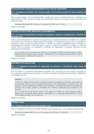 PASTEURIZAÇÃO COM ACONDICIONAMENTO DO LEITE DE TERCEIROS
471 —Considera-se atividade rural a pasteurização, com acondicionamento do leite produzido por
terceiros?
Não. A pasteurização, com acondicionamento, do leite, bem como o acondicionamento e embalagem de
apresentação do mel e do suco de frutas, são considerados atividade rural apenas quando efetuados com
produção própria.
(Instrução Normativa SRF nº 83, de 11 de outubro de 2001, arts. 2º e 4º)
Retorno ao sumário
ALUGUEL DE PASTAGEM, MÁQUINAS E EQUIPAMENTOS
472 — A receita correspondente ao aluguel de pastagens, máquinas e equipamentos é tributada na
atividade rural?
Não. O valor correspondente a esse tipo de aluguel não é considerado receita da atividade rural, devendo
ser incluído como rendimento mensal sujeito ao carnê-leão, se recebido de pessoa física, ou submetido à
retenção na fonte, se pago por pessoa jurídica, e, também, ao ajuste na declaração anual. O locador ou
arrendatário deve informar o valor total pago, o nome e o número de inscrição no Cadastro de Pessoas
Físicas (CPF) do locatário ou arrendador na Relação de Pagamentos e Doações Efetuados da sua
declaração de rendimentos.
(Lei nº 4.506, de 30 de novembro de 1964, art. 21; Decreto nº 3.000, de 26 de março de 1999 –
Regulamento do Imposto sobre a Renda – RIR/1999, art. 49; Instrução Normativa SRF nº 83, de
11 de outubro de 2001, art. 4º, inciso V)
Retorno ao sumário
RENDIMENTO DA AVICULTURA
473 — O rendimento proveniente da exploração da avicultura é considerado como sendo de
atividade rural?
Sim. A avicultura é considerada pela legislação tributária como atividade rural, nela incluída a produção de
ovos, que não se descaracteriza como tal, em virtude da utilização de máquinas para lavagem, classificação
e embalagem de ovos.
Atenção:
O fato de o produtor rural entregar, mediante contrato de prestação de serviços, ovos férteis de
sua produção, para que sejam incubados por terceiros, não descaracteriza a atividade rural, uma
vez que o risco da atividade permanece com o produtor. A incubação faz parte da produção dos
"pintinhos de um dia", portanto é irrelevante se a mesma é executada pelo produtor ou por
terceiros.
(Lei nº 8.023, de 12 de abril de 1990, art. 2º; Decreto nº 3.000, de 26 de março de 1999 –
Regulamento do Imposto sobre a Renda – RIR/1999, art. 61; Instrução Normativa SRF nº 83, de
11 de outubro de 2001, art. 2º, inciso IV)
Retorno ao sumário
TURISMO RURAL
474 — O turismo rural é considerado atividade rural?
Não. As atividades de turismo rural, hotéis-fazenda, locais de passeio etc., não constituem atividade rural.
(Instrução Normativa SRF nº 83, de 11 de outubro de 2001, art. 4º, inciso XI)
Retorno ao sumário
194
 