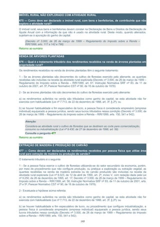 IMÓVEL RURAL NÃO EXPLORADO COM ATIVIDADE RURAL
475 — Como deve ser declarado o imóvel rural, com bens e benfeitorias, de contribuinte que não
explora a atividade rural?
O imóvel rural, seus bens e benfeitorias devem constar na Declaração de Bens e Direitos da Declaração de
Ajuste Anual com a informação de que não é usado na atividade rural. Deste modo, quando alienados,
sujeitam-se à apuração do ganho de capital.
(Decreto nº 3.000, de 26 de março de 1999 – Regulamento do Imposto sobre a Renda –
RIR/1999, arts. 117 a 142 e 798)
Retorno ao sumário
VENDA DE ÁRVORES PLANTADAS
476 — Qual é o tratamento tributário dos rendimentos recebidos na venda de árvores plantadas em
propriedade rural?
Os rendimentos recebidos na venda de árvores plantadas têm o seguinte tratamento:
1 - Se as árvores plantadas são decorrentes do cultivo de florestas exercido pelo alienante, as quantias
recebidas são incluídas na receita da atividade rural explorada (Decreto nº 3.000, de 26 de março de 1999 –
Regulamento do Imposto sobre a Renda – RIR/1999, art. 61; Instrução Normativa SRF nº 83, de 11 de
outubro de 2001, art. 5º; Parecer Normativo CST nº 90, de 16 de outubro de 1978).
2 - Se as árvores plantadas não são decorrentes do cultivo de florestas exercido pelo alienante:
a) os rendimentos auferidos na venda são tributados como ganho de capital, se esta atividade não for
exercida com habitualidade (Lei nº 7.713, de 22 de dezembro de 1988, art. 3º, § 2º); ou
b) se houver habitualidade e fim especulativo de lucro, a pessoa física é considerada empresário (empresa
individual) equiparado a pessoa jurídica, sendo seus lucros tributados nessa condição (Decreto nº 3.000, de
26 de março de 1999 – Regulamento do Imposto sobre a Renda – RIR/1999, arts. 150, 541 e 542).
Atenção:
Considera-se atividade rural o cultivo de florestas que se destinem ao corte para comercialização,
consumo ou industrialização (Lei nº 9.430, de 27 de dezembro de 1996, art. 59).
Consulte a pergunta 477
Retorno ao sumário
EXTRAÇÃO DE MADEIRA E PRODUÇÃO DE CARVÃO
477 — Como devem ser declarados os rendimentos recebidos por pessoa física que utilize área
rural para extração de madeira ou produção de carvão?
O tratamento tributário é o seguinte:
1 - Se a pessoa física exerce o cultivo de florestas utilizando-se do setor secundário da economia, porém,
por meio de procedimento que não configure produção, ou pratique a exploração ou extração vegetal, as
quantias recebidas na venda da madeira extraída ou do carvão produzido são incluídas na receita da
atividade rural explorada (Lei nº 8.023, de 12 de abril de 1990, art. 2º, inciso V, com redação dada pela Lei
nº 9.250, de 26 de dezembro de 1995, art. 17; Decreto nº 3.000, de 26 de março de 1999 – Regulamento do
Imposto sobre a Renda – RIR/1999, art. 58; Instrução Normativa SRF nº 83, de 11 de outubro de 2001, arts.
2º e 5º; Parecer Normativo CST nº 90, de 16 de outubro de 1978).
2 - Excetuada a hipótese acima referida:
a) os rendimentos auferidos na venda são tributados como ganho de capital, se esta atividade não for
exercida com habitualidade (Lei nº 7.713, de 22 de dezembro de 1988, art. 3º, § 2º); ou
b) se houver habitualidade e fim especulativo de lucro, ou procedimento que configure industrialização, a
pessoa física é considerada empresário (empresa individual) equiparado a pessoa jurídica, sendo seus
lucros tributados nessa condição (Decreto nº 3.000, de 26 de março de 1999 – Regulamento do Imposto
sobre a Renda – RIR/1999, arts. 150, 541 e 542).
195
 