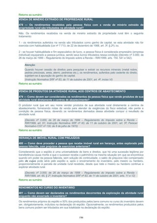 Retorno ao sumário
VENDA DE MINÉRIO EXTRAÍDO DE PROPRIEDADE RURAL
478 — Os rendimentos recebidos pela pessoa física com a venda de minério extraído de
propriedade rural são tributados na atividade rural?
Não. Os rendimentos recebidos na venda de minério extraído de propriedade rural têm o seguinte
tratamento:
1 - os rendimentos auferidos na venda são tributados como ganho de capital, se esta atividade não for
exercida com habitualidade (Lei nº 7.713, de 22 de dezembro de 1988, art. 3º, § 2º); ou
2 - se houver habitualidade e fim especulativo de lucro, a pessoa física é considerada empresário (empresa
individual) equiparado a pessoa jurídica, sendo seus lucros tributados nessa condição (Decreto nº 3.000, de
26 de março de 1999 – Regulamento do Imposto sobre a Renda – RIR/1999, arts. 150, 541 e 542).
Atenção:
Quando houver cessão de direitos para pesquisar e extrair os recursos minerais (metal nobre,
pedras preciosas, areia, aterro, pedreiras etc.), os rendimentos, auferidos pelo cedente do direito,
sujeitam-se à apuração do ganho de capital.
(Instrução Normativa SRF nº 83, de 11 de outubro de 2001, art. 4º, inciso VI)
Retorno ao sumário
VENDA DE PRODUTOS DA ATIVIDADE RURAL AOS CENTROS DE ABASTECIMENTO
479 — Como devem ser considerados os rendimentos da pessoa física que vende produtos de sua
atividade rural diretamente a centros de abastecimento?
O produtor rural que em seu nome vender produtos de sua atividade rural diretamente a centros de
abastecimento, fornecendo notas de venda para atender às exigências do fisco estadual, não perde a
condição de pessoa física, devendo os rendimentos derivados dessa atividade compor o resultado da
atividade rural.
(Decreto nº 3.000, de 26 de março de 1999 – Regulamento do Imposto sobre a Renda –
RIR/1999, art. 61; Instrução Normativa SRF nº 83, de 11 de outubro de 2001, art. 5º; Parecer
Normativo CST nº 130, de 8 de julho de 1970)
Retorno ao sumário
HERANÇA DE IMÓVEL RURAL COM PREJUÍZOS
480 — Como deve proceder a pessoa que recebe imóvel rural em herança, antes explorado pela
pessoa falecida, com prejuízos de exercícios anteriores?
Considerando que o espólio é uma universalidade de bens e direitos, que há uma sucessão legítima por
transferência causa mortis e que o sucessor recebe o patrimônio na mesma situação em que se encontrava
quando em poder da pessoa falecida, sem solução de continuidade, o saldo de prejuízos não compensado
pelo de cujus pode sê-lo pelo espólio e, após o encerramento do inventário, pelo meeiro ou herdeiro,
proporcionalmente à parcela da unidade rural recebida, desde que nela o meeiro ou herdeiro continue a
explorar atividade rural.
(Decreto nº 3.000, de 26 de março de 1999 – Regulamento do Imposto sobre a Renda –
RIR/1999, art. 65, § 2º; Instrução Normativa SRF nº 83, de 11 de outubro de 2001, arts. 11 e 12)
Retorno ao sumário
RENDIMENTOS NO CURSO DO INVENTÁRIO
481 — Como devem ser declarados os rendimentos decorrentes da exploração da atividade rural
enquanto não encerrado o inventário?
Os rendimentos próprios do espólio e 50% dos produzidos pelos bens comuns no curso do inventário devem
ser, obrigatoriamente, incluídos na declaração do espólio. Opcionalmente, os rendimentos produzidos pelos
bens comuns podem ser tributados em sua totalidade na declaração do espólio.
196
 