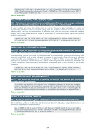 (Decreto-Lei n.º 5.844, de 23 de setembro de 1943, art. 45; Decreto nº 3.000, de 26 de março de
1999 – Regulamento do Imposto sobre a Renda – RIR/1999, art. 12; Instrução Normativa SRF nº
83, de 11 de outubro de 2001, art. 15)
Retorno ao sumário
ADIANTAMENTO UTILIZADO PARA AQUISIÇÃO DE BENS
482 — Adiantamento de recursos financeiros obtidos especificamente para emprego em atividade
rural pode ser utilizado para aquisição de bens não empregados nesta atividade?
O valor recebido por conta de adiantamento de recursos financeiros para aplicação em custeio ou
investimentos, referente a produto rural a ser entregue em ano posterior, informado no campo “Apuração do
Resultado Não Tributável” do Demonstrativo da Atividade Rural, deve ser usado pelo contribuinte na forma
prevista no contrato firmado entre as partes, e, neste caso, os respectivos valores não podem justificar
acréscimo patrimonial.
(Decreto nº 3.000, de 26 de março de 1999 – Regulamento do Imposto sobre a Renda –
RIR/1999, arts. 61, § 2º, e 62; Instrução Normativa SRF nº 83, de 11 de outubro de 2001, art. 19)
Retorno ao sumário
EMPRÉSTIMOS OU FINANCIAMENTOS RURAIS
483 — Os valores dos empréstimos ou financiamentos obtidos especificamente para emprego em
atividade rural podem justificar acréscimo patrimonial?
Preliminarmente, deve-se comprovar se os empréstimos ou financiamentos obtidos especificamente para
emprego em atividade rural, ou seja, aplicação em custeio ou investimentos, foram efetivamente utilizados
nessa atividade, como estabelece o art. 1º do Decreto-lei nº 167, de 14 de fevereiro de 1967. Em caso
afirmativo, os respectivos valores não podem justificar acréscimo patrimonial, devendo ser informados em
Dívidas Vinculadas à Atividade Rural do Demonstrativo da Atividade Rural, o saldo devedor ao final do ano-
calendário.
(Decreto nº 3.000, de 26 de março de 1999 – Regulamento do Imposto sobre a Renda –
RIR/1999, art. 62, § 12; Instrução Normativa SRF nº 83, de 11 de outubro de 2001, art. 21)
Retorno ao sumário
PRODUTOS ESTOCADOS E AINDA NÃO VENDIDOS
484 — Como devem ser informados os produtos da atividade rural exercida pelo contribuinte
estocados e ainda não vendidos?
Os produtos da atividade rural exercida pelo contribuinte estocados e ainda não vendidos,
inclusive o produzido no ano-calendário a que se referir a declaração, devem constar na ficha
Bens da Atividade Rural, do Demonstrativo da Atividade Rural, com a discriminação da
quantidade e espécie dos produtos existentes no final do ano, sem indicação do respectivo valor.
Retorno ao sumário
PRODUÇÃO DE ALEVINOS E EMBRIÕES
485 — A produção de alevinos, girinos e embriões de rebanho é considerada atividade rural?
Sim. É atividade rural e os rendimentos dela decorrentes são assim tributados, independentemente de sua
destinação: reprodução ou comercialização.
(Lei nº 8.023, de 12 de abril de 1990, art. 2º; Decreto nº 3.000, de 26 de março de 1999 –
Regulamento do Imposto sobre a Renda – RIR/1999, arts. 57 e 58; Instrução Normativa SRF nº
83, de 11 de outubro de 2001, art. 2º, inciso VI, alínea “e”)
Retorno ao sumário
197
 