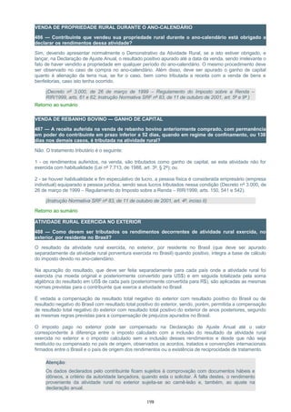VENDA DE PROPRIEDADE RURAL DURANTE O ANO-CALENDÁRIO
486 — Contribuinte que vendeu sua propriedade rural durante o ano-calendário está obrigado a
declarar os rendimentos dessa atividade?
Sim, devendo apresentar normalmente o Demonstrativo da Atividade Rural, se a isto estiver obrigado, e
lançar, na Declaração de Ajuste Anual, o resultado positivo apurado até a data da venda, sendo irrelevante o
fato de haver vendido a propriedade em qualquer período do ano-calendário. O mesmo procedimento deve
ser observado no caso de compra no ano-calendário. Além disso, deve ser apurado o ganho de capital
quanto à alienação da terra nua, se for o caso, bem como tributada a receita com a venda de bens e
benfeitorias, caso isto tenha ocorrido.
(Decreto nº 3.000, de 26 de março de 1999 – Regulamento do Imposto sobre a Renda –
RIR/1999, arts. 61 e 62; Instrução Normativa SRF nº 83, de 11 de outubro de 2001, art. 5º e 9º )
Retorno ao sumário
VENDA DE REBANHO BOVINO — GANHO DE CAPITAL
487 — A receita auferida na venda de rebanho bovino anteriormente comprado, com permanência
em poder do contribuinte em prazo inferior a 52 dias, quando em regime de confinamento, ou 138
dias nos demais casos, é tributada na atividade rural?
Não. O tratamento tributário é o seguinte:
1 - os rendimentos auferidos, na venda, são tributados como ganho de capital, se esta atividade não for
exercida com habitualidade (Lei nº 7.713, de 1988, art. 3º, § 2º); ou
2 - se houver habitualidade e fim especulativo de lucro, a pessoa física é considerada empresário (empresa
individual) equiparado a pessoa jurídica, sendo seus lucros tributados nessa condição (Decreto nº 3.000, de
26 de março de 1999 – Regulamento do Imposto sobre a Renda – RIR/1999, arts. 150, 541 e 542).
(Instrução Normativa SRF nº 83, de 11 de outubro de 2001, art. 4º, inciso II)
Retorno ao sumário
ATIVIDADE RURAL EXERCIDA NO EXTERIOR
488 — Como devem ser tributados os rendimentos decorrentes de atividade rural exercida, no
exterior, por residente no Brasil?
O resultado da atividade rural exercida, no exterior, por residente no Brasil (que deve ser apurado
separadamente da atividade rural porventura exercida no Brasil) quando positivo, integra a base de cálculo
do imposto devido no ano-calendário.
Na apuração do resultado, que deve ser feita separadamente para cada país onde a atividade rural foi
exercida (na moeda original e posteriormente convertido para US$) e em seguida totalizada pela soma
algébrica do resultado em US$ de cada país (posteriormente convertida para R$), são aplicadas as mesmas
normas previstas para o contribuinte que exerce a atividade no Brasil.
É vedada a compensação de resultado total negativo do exterior com resultado positivo do Brasil ou de
resultado negativo do Brasil com resultado total positivo do exterior, sendo, porém, permitida a compensação
de resultado total negativo do exterior com resultado total positivo do exterior de anos posteriores, segundo
as mesmas regras previstas para a compensação de prejuízos apurados no Brasil.
O imposto pago no exterior pode ser compensado na Declaração de Ajuste Anual até o valor
correspondente à diferença entre o imposto calculado com a inclusão do resultado da atividade rural
exercida no exterior e o imposto calculado sem a inclusão desses rendimentos e desde que não seja
restituído ou compensado no país de origem, observados os acordos, tratados e convenções internacionais
firmados entre o Brasil e o país de origem dos rendimentos ou a existência de reciprocidade de tratamento.
Atenção:
Os dados declarados pelo contribuinte ficam sujeitos à comprovação com documentos hábeis e
idôneos, a critério da autoridade lançadora, quando esta o solicitar. À falta destes, o rendimento
proveniente da atividade rural no exterior sujeita-se ao carnê-leão e, também, ao ajuste na
declaração anual.
198
 