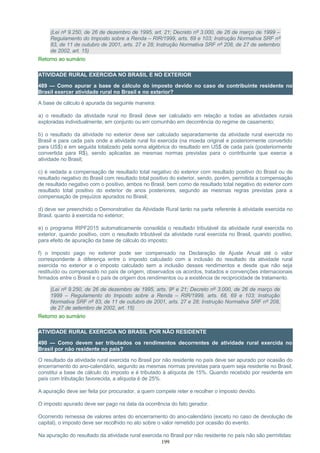 (Lei nº 9.250, de 26 de dezembro de 1995, art. 21; Decreto nº 3.000, de 26 de março de 1999 –
Regulamento do Imposto sobre a Renda – RIR/1999, arts. 69 e 103; Instrução Normativa SRF nº
83, de 11 de outubro de 2001, arts. 27 e 28; Instrução Normativa SRF nº 208, de 27 de setembro
de 2002, art. 15)
Retorno ao sumário
ATIVIDADE RURAL EXERCIDA NO BRASIL E NO EXTERIOR
489 — Como apurar a base de cálculo do imposto devido no caso de contribuinte residente no
Brasil exercer atividade rural no Brasil e no exterior?
A base de cálculo é apurada da seguinte maneira:
a) o resultado da atividade rural no Brasil deve ser calculado em relação a todas as atividades rurais
exploradas individualmente, em conjunto ou em comunhão em decorrência do regime de casamento;
b) o resultado da atividade no exterior deve ser calculado separadamente da atividade rural exercida no
Brasil e para cada país onde a atividade rural foi exercida (na moeda original e posteriormente convertido
para US$) e em seguida totalizado pela soma algébrica do resultado em US$ de cada país (posteriormente
convertida para R$), sendo aplicadas as mesmas normas previstas para o contribuinte que exerce a
atividade no Brasil;
c) é vedada a compensação de resultado total negativo do exterior com resultado positivo do Brasil ou de
resultado negativo do Brasil com resultado total positivo do exterior, sendo, porém, permitida a compensação
de resultado negativo com o positivo, ambos no Brasil, bem como de resultado total negativo do exterior com
resultado total positivo do exterior de anos posteriores, segundo as mesmas regras previstas para a
compensação de prejuízos apurados no Brasil;
d) deve ser preenchido o Demonstrativo da Atividade Rural tanto na parte referente à atividade exercida no
Brasil, quanto à exercida no exterior;
e) o programa IRPF2015 automaticamente consolida o resultado tributável da atividade rural exercida no
exterior, quando positivo, com o resultado tributável da atividade rural exercida no Brasil, quando positivo,
para efeito de apuração da base de cálculo do imposto;
f) o imposto pago no exterior pode ser compensado na Declaração de Ajuste Anual até o valor
correspondente à diferença entre o imposto calculado com a inclusão do resultado da atividade rural
exercida no exterior e o imposto calculado sem a inclusão desses rendimentos e desde que não seja
restituído ou compensado no país de origem, observados os acordos, tratados e convenções internacionais
firmados entre o Brasil e o país de origem dos rendimentos ou a existência de reciprocidade de tratamento.
(Lei nº 9.250, de 26 de dezembro de 1995, arts. 9º e 21; Decreto nº 3.000, de 26 de março de
1999 – Regulamento do Imposto sobre a Renda – RIR/1999, arts. 68, 69 e 103; Instrução
Normativa SRF nº 83, de 11 de outubro de 2001, arts. 27 e 28; Instrução Normativa SRF nº 208,
de 27 de setembro de 2002, art. 15)
Retorno ao sumário
ATIVIDADE RURAL EXERCIDA NO BRASIL POR NÃO RESIDENTE
490 — Como devem ser tributados os rendimentos decorrentes de atividade rural exercida no
Brasil por não residente no país?
O resultado da atividade rural exercida no Brasil por não residente no país deve ser apurado por ocasião do
encerramento do ano-calendário, segundo as mesmas normas previstas para quem seja residente no Brasil,
constitui a base de cálculo do imposto e é tributado à alíquota de 15%. Quando recebido por residente em
país com tributação favorecida, a alíquota é de 25%.
A apuração deve ser feita por procurador, a quem compete reter e recolher o imposto devido.
O imposto apurado deve ser pago na data da ocorrência do fato gerador.
Ocorrendo remessa de valores antes do encerramento do ano-calendário (exceto no caso de devolução de
capital), o imposto deve ser recolhido no ato sobre o valor remetido por ocasião do evento.
Na apuração do resultado da atividade rural exercida no Brasil por não residente no país não são permitidas:
199
 